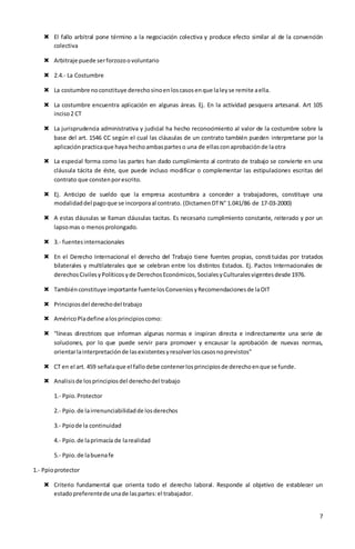 7
 El fallo arbitral pone término a la negociación colectiva y produce efecto similar al de la convención
colectiva
 Arbitraje puede serforzozoovoluntario
 2.4.- La Costumbre
 La costumbre noconstituye derechosinoenloscasosenque laleyse remite aella.
 La costumbre encuentra aplicación en algunas áreas. Ej. En la actividad pesquera artesanal. Art 105
inciso2 CT
 La jurisprudencia administrativa y judicial ha hecho reconocimiento al valor de la costumbre sobre la
base del art. 1546 CC según el cual las cláusulas de un contrato también pueden interpretarse por la
aplicaciónpracticaque haya hechoambasparteso una de ellasconaprobaciónde laotra
 La especial forma como las partes han dado cumplimiento al contrato de trabajo se convierte en una
cláusula tácita de éste, que puede incluso modificar o complementar las estipulaciones escritas del
contrato que constenporescrito.
 Ej. Anticipo de sueldo que la empresa acostumbra a conceder a trabajadores, constituye una
modalidaddel pagoque se incorporaal contrato. (DictamenDTN° 1.041/86 de 17-03-2000)
 A estas cláusulas se llaman cláusulas tacitas. Es necesario cumplimiento constante, reiterado y por un
lapsomas o menosprolongado.
 3.- fuentesinternacionales
 En el Derecho Internacional el derecho del Trabajo tiene fuentes propias, constituidas por tratados
bilaterales y multilaterales que se celebran entre los distintos Estados. Ej. Pactos Internacionales de
derechosCivilesyPolíticosyde DerechosEconómicos,SocialesyCulturalesvigentesdesde 1976.
 Tambiénconstituye importante fuentelosConveniosyRecomendacionesde laOIT
 Principiosdel derechodel trabajo
 AméricoPladefine alosprincipioscomo:
 “líneas directrices que informan algunas normas e inspiran directa e indirectamente una serie de
soluciones, por lo que puede servir para promover y encausar la aprobación de nuevas normas,
orientarlainterpretaciónde lasexistentesyresolverloscasosnoprevistos”
 CT en el art. 459 señalaque el fallodebe contenerlosprincipiosde derechoenque se funde.
 Analisisde losprincipiosdel derechodel trabajo
1.- Ppio.Protector
2.- Ppio.de lairrenunciabilidadde losderechos
3.- Ppiode la continuidad
4.- Ppio.de laprimacía de larealidad
5.- Ppio.de labuenafe
1.- Ppioprotector
 Criterio fundamental que orienta todo el derecho laboral. Responde al objetivo de establecer un
estadopreferentede unade laspartes:el trabajador.
 