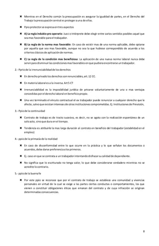8
 Mientras en el Derecho común la preocupación es asegurar la igualdad de partes, en el Derecho del
Trabajo lapreocupacióncentral esprotegerauna de ellas.
 Ppioprotectorse expresaentresaspectos
 A) La regla indubio pro operario: Juez o Intérprete debe elegir entre varios sentidos posibles aquel que
seamas favorable parael trabajador.
 B) La regla de la norma mas favorable: En caso de existir mas de una norma aplicable, debe optarse
por aquella que sea mas favorable, aunque no sea la que hubiese correspondido de acuerdo a los
criteriosclásicosde aplicaciónde normas.
 C) La regla de la condición mas beneficiosa: La aplicación de una nueva norma laboral nunca debe
servirpara disminuirlascondicionesmasfavorablesenque pudieraencontrarse untrabajador.
2.- Ppriode la irrenunciabilidadde losderechos
 En derechoprivadolosderechossonrenunciables,art.12 CC.
 En materialaboral esa la inversa.Art5 CT
 Irrenunciabilidad es la imposibilidad jurídica de privarse voluntariamente de una o mas ventajas
concedidasporel derecholaboral enbeneficiopropio.
 Una vez terminado el vínculo contractual el ex trabajador puede renunciar a cualquier derecho que le
afecte,salvoque existaninteresesde otrasinstitucionescomprometidas.Ej.Institucionesde Previsión,
3.- Ppiode la continuidad
 Contrato de trabajo es de tracto sucesivo, es decir, no se agota con la realización espontánea de un
soloacto, sinoque dura enel tiempo.
 Tendencia es atribuirle la mas larga duración al contrato en beneficio del trabajador (estabilidad en el
empleo)
4.- ppiode la primacía de la realidad
 En caso de disconformidad entre lo que ocurre en la práctica y lo que señalan los documentos o
acuerdos,debe darse preferenciaalosprimeros.
 Ej. caso enque se contrata a un trabajadorintentandodisfrazarsucalidadde dependiente.
 No significa que lo escriturado no tenga valor, lo que debe considerarse verdadero mientras no se
acredite locontrario.
5.- ppiode la buenafe
 Por este ppio se reconoce que por el contrato de trabajo se establece una comunidad y vivencias
personales en virtud de la cual se exige a las partes ciertas conductas o comportamientos, los que
vienen a constituir obligaciones éticas que emanan del contrato y de cuya infracción se originan
determinadasconsecuencias.
 