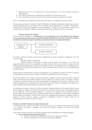 1)   Primero, hay que ver si la empresa tiene servicio de bienestar, y si lo tiene, el dinero irá para su
         financiamiento.
    2)   Si el servicio de bienestar se estableció por el sindicato, los recursos irán a éste.
    3)   Si no existe dicho servicio, los recursos irán al servicio nacional de capacitación y empleo.

La ley no contempla que el reglamento forme parte del contrato, sin embargo, ello puede acordarse.

Hay personas que niegan el carácter de fuente del Derecho de Trabajo al reglamento diciendo que éste tiene
carácter administrativo más que laboral. Pero al establecer dicho reglamento, los beneficios establecidos y
derivados de la vluntad del empleador no pueden denegarse – Teoría de los actos propios, enuncia que al
otorgar derechos y beneficios, el derecho reconocerá como fuente de dichos derechos a la voluntad.


         Contrato colectivo de Trabajo
Contrato colectivo de trabajo es el celebrado por 1 o más empleadores con 1 o más organizaciones sindicales,
o con un grupo de trabajadores que se unen para negociar colectivamente o con unos y otros, con el objetivo
de establecer condiciones comunes de trabajo y de remuneraciones por un tiempo determinado.


     Contrato de                             Contrato individual
      Trabajo

                                             Contrato colectivo

El contrato colectivo de trabajo goza de efecto obligacional: da origen a derechos y obligaciones. De todo
contrato surgen:
          - Derechos subjetivos personales
          - Derecho objetivo: normas que se sujetan al efecto relativo del contrato – las normas son
imperativas para las partes. Como excepción a esta regla, podemos decir que el contrato da origen a normas
jurídicas generales, permanentes y abstractas. Se le aplican también a los trabajadores que no participaron con
su voluntad en la confección del contrato. Este efecto propio del contrato colectivo no fue incorporado por
el derecho chileno.

Pueden negociar colectivamente un grupo de trabajadores o una organización sindical. En Chile se reconoce
la negociación interempresas, pero se exige un acuerdo de voluntad anterior entre las partes.

El contrato, además de ser origen de derechos personales, también es fuente de derecho objetivo. Rige en
Chile el denominado efecto normativo impropio del contrato colectivo (Art. 1545 CC). Pero en doctrina y derecho
comparado, el contrato colectivo tiene efecto normativo propio: las estipulaciones del contrato se aplican no solo a
quienes participaron en su celebración, sino que también rigen para todos los trabajadores que ingresen a la
empresa después de celebrado, mientras el contrato esté vigente.

Si entendemos el contrato colectivo con efecto normativo propio, podemos ver al contrato colectivo como
fuente de derecho objetivo y no solamente de subjetivo, lo cual lo hace similar a la ley. Sin embargo, sabemos
que en Chhile rige e efecto normativo impropio, y a cambio de no recoger el efecto normativo propio, el
derecho chileno ha reconocido el efecto extensivo del contrato colectivo: el empleador si así lo estima conveniente,
puede extender los beneficios y derechos del contrato a los trabajadores que ingresen a la empresa, estando ya
vigente el contrato colectivo, siempre y cuando los trabajadores ocupen los mismos cargos de los
beneficiados por el contrato colectivo de trabajo.


Fuentes en sentido Traslativo de origen Internacional
La existencia de estas fuentes da base para sostener la existencia de un verdadero derecho internacional del trabajo
– un conjunto de normas y principios del derecho del trabajo, emanados de fuentes del derecho
internacionales.

Estas fuentes constan en diversos instrumentos internacionales, clasificables en los siguientes grupos:
    1) Normas laborales Internacionales de la OEA:
              a. Normas contenidas en la Declaración de derechos y deberes del hombre
              b. Normas contenidas en la Convención Americana de DD.HH.
 