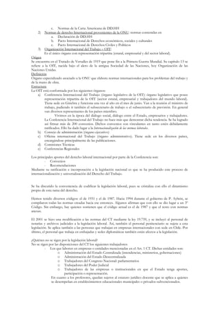 c. Normas de la Carta Americana de DD.HH
    2)    Normas de derecho Internacional provenientes de la ONU: normas contenidas en
                a. Declaración de DD.HH
                b. Pacto Internacional de Derechos económicos, sociales y culturales
                c. Pacto Internacional de Derechos Civiles y Políticos
     3) Organización Internacional del Trabajo – OIT:
         Es el único órgano con representación tripartita (estatal, empresarial y del sector laboral).
Origen
Se encuentra en el Tratado de Versalles de 1919 que pone fin a la Primera Guerra Mundial. Su capítulo 13 se
refiere a la OIT, nacida bajo el alero de la antigua Sociedad de las Naciones, hoy Organización de las
Naciones Unidas.
Definición
Órgano especializado asociado a la ONU que elabora normas internacionales para los problemas del trabajo y
de la mano de obra.
Estructura
La OIT está conformada por los siguientes órganos:
     a) Conferencia Internacional del Trabajo (órgano legislativo de la OIT): órgano legislativo que posee
          representación tripartita de la OIT (sector estatal, empresarial y trabajadores del mundo laboral).
          Tiene sede en Ginebra y funciona una vez al año en el mes de junio. Van a la reunión el ministro de
          trabajo, pudiendo ir también el subsecretario de trabajo o el subsecretario de previsión. En general
          van diversos representantes de los países miembro.
                  Vivimos en la época del diálogo social, diálogo entre el Estado, empresarios y trabajadores.
          La Conferencia Internacional del Trabajo no hace más que demostrar dicha tendencia. Se ha logrado
          así firmar más de 200 convenios. Dichos convenios son vinculantes en tanto estén debidamente
          ratificados. Ello ha dado lugar a la Internacionalización de las normas laborales.
     b) Consejo de administración (órgano ejecutivo)
     c) Oficina internacional del Trabajo (órgano administrativo). Tiene sede en los diversos países,
          encargándose principalmente de las publicaciones.
     d) Comisiones Técnicas
     e) Conferencias Regionales

Los principales aportes del derecho laboral internacional por parte de la Conferencia son:
         - Convenios
         - Recomendaciones
Mediante su ratificación e incorporación a la legislación nacional es que se ha producido este proceso de
internacionalización y universalización del Derecho del Trabajo.


Se ha discutido la conveniencia de codificar la legislación laboral, pues se cristaliza con ello el dinamismo
propio de esta rama del derecho.

Hemos tenido diversos códigos: el de 1931 y el de 1987. Hacia 1994 durante el gobierno de P. Aylwin, se
compilaron todas las normas creadas hacia ese entonces. Algunos afirman que con ello se dio lugar a un 3º
Código. Sin embargo, hay quienes sostienen que el código actual es el de 1987 y que el resto con normas
anexas.

El 2001 se hizo una modificación a las normas del CT mediante la ley 19.759, y se incluyó al personal de
notarías y archivos judiciales a la legislación laboral. Así, también el personal penitenciario se sujeta a esta
legislación. Se aplica también a las personas que trabajan en empresas internacionales con sede en Chile. Por
último, el personal que trabaja en embajadas y sedes diplomáticas también están afectos a la legislación.

¿Quiénes no se rigen por la legislación laboral?
No se rigen por las disposiciones del CT los siguientes trabajadores:
         - Los que laboren en empresas o entidades mencionadas en el Art. 1 CT. Dichas entidades son:
                  o Administración del Estado Centralizada (intendencias, ministerios, gobernaciones)
                  o Administración del Estado Descentralizada
                  o Trabajadores del Congreso Nacional: parlamentarios
                  o Trabajadores del Poder Judicial
                  o Trabajadores de las empresas o institucionales en que el Estado tenga aportes,
                       participación o representación.
             En cuanto a los profesores, quedan sujetos al estatuto jurídico docente que se aplica a quienes
             se desempeñan en establecimientos educacionales municipales o privados-subvencionados.
 