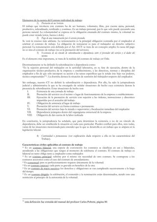 Elementos de la esencia del Contrato individual de trabajo:
               1) Prestación de un Servicio:
El trabajo que involucra este contrato ha de ser humano, voluntario, libre, por cuenta ajena, personal,
productivo, subordinado, retribuido y continuo. Es un trabajo personal, por lo que solo puede ejecutarlo una
persona natural. La voluntariedad se expresa en la obligación emanada del contrato mismo, la voluntad no
puede estar viciada (error, fuerza o dolo).
               2) Pago de una remuneración por el servicio prestado:
Se verá in extenso más adelante. La remuneración es la principal obligación contraída por el empleador al
celebrar el contrato de trabajo. La obligación de remunerar es para el trabajador un derecho subjetivo
personal. La remuneración está definida por el Art. 41CT: se trata de un concepto amplio; la causa del pago
no es sino el contrato de trabajo (no es la prestación del servicio).
               3) Existencia de un vínculo de subordinación o dependencia entre el prestador del servicio y el dador del
                   mismo:
Es el elemento más importante, se trata de la médula del contrato de trabajo en Chile.

Doctrinariamente se ha definido la subordinación o dependencia como:
“Es la sujeción personal del trabajador en la actividad laborativa, en su fase de ejecución, dentro de la
organización técnico-productiva de la empresa o establecimiento, a las directivas, normas y disciplina del
empleador a fin de que sólo incorpore su acción a las tareas específicas que le señale éste bajo sus poderes,
técnico-empresariales”11. La doctrina destaca la situación de sumisión del trabajador respecto del empleador.

Sin embargo, nuestro CT no definió la subordinación o dependencia. Por ello, ha sido la jurisprudencia
judicial y administrativa la que se ha encargado de señalar situaciones de hecho cuya existencia denota la
presencia de subordinación. Estas situaciones de hecho son:
     I.       Existencia de una jornada de trabajo
     II.      Prestación del servicio en el recinto o lugar de funcionamiento de la empresa o establecimiento
     III.     Ejecución de la prestación de servicio con sujeción a las órdenes, instrucciones y directrices
              impartidas por el acreedor del trabajo
     IV.      Obligación de asistencia al lugar de trabajo
     V.       Prestación del servicio en forma continua o permanente.
     VI.      Prestación del servicio bajo la mirada o supervisión y fiscalización inmediata del empleador
     VII.     Dependencia jerárquica dentro del organigrama estructural de la empresa
     VIII.    Obligación de dar cuenta de la labor realizada

En conclusión, la jurisprudencia ha señalado, que para determinar la existencia o no de un vínculo de
dependencia, debe ser establecida la situación en cada caso particular. Pueden confluir para ellos, sino todas,
varias de las situaciones mencionada para entender que lo que se desarrolla es un trabajo que se ampara en la
legislación laboral.

                4)   Continuidad o permanencia: (ver explicación dada respecto a ella en las características del
                     Trabajo).

Características civiles aplicables al contrato de trabajo
* Es un contrato bilateral, una especie de convención: los contratos se clasifican en uni y bilaterales,
atendiendo a las obligaciones que surgen al momento de celebrarse el contrato. El contrato de trabajo es
bilateral en tanto obliga tanto a empleador como trabajador.
* Es un contrato principal: subsiste por sí mismo sin necesidad de otro contrato. Se contrapone a los
contratos accesorios como el caso del contrato de arrendamiento.
* Es consensual: para su perfeccionamiento requiere únicamente de la voluntad.
* Es un contrato oneroso: cada parte es gravada en beneficio de la otra.
* Es un contrato de tracto sucesivo: los derechos y obligaciones se van cumpliendo sucesivamente a lo largo
del tiempo.
* Es un contrato dirigido: la celebración, el contenido y la terminación están determinados, siendo esto una
restricción al principio de la autonomía de la voluntad.




11
     esta definición fue extraída del manual del profesor Carlos Pobrete, página 80.
 