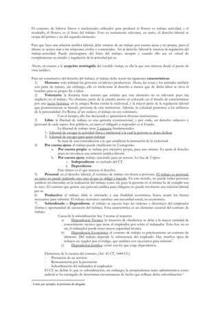 El conjunto de hábitos físicos e intelectuales utilizados para producir el florero es trabajo actividad, y el
resultado, el florero, es el fruto del trabajo. Esto es sumamente relevante, en tanto, el derecho laboral se
ocupa del primer y no del segundo elemento.

Para que haya una relación jurídica laboral, debe tratarse de un trabajo por cuenta ajena y no propia, pues el
último se acerca más a las relaciones civiles o comerciales. Así al derecho laboral le interesa la regulación del
trabajo-actividad. Puede preocuparse del fruto del trabajo, siempre y cuando ello sea en virtud de
complementar su estudio y regulación de la actividad per se.

Ahora, en cuanto a la acepción restringida del vocablo trabajo, es ella la que nos interesa desde el punto de
vista jurídico.

Para ser constitutivo del derecho del trabajo, el trabajo debe reunir las siguientes características:
  1)      Humano: solo trabajan las personas en labores productivas. Ahora, las cosas y los animales también
  son parte de trabajo, sin embargo, ello es irrelevante al derecho a menos que de dicha labor se sirva el
  hombre para su propio fin o labor.
  2)      Voluntario: la doctrina tiene autores que señalan que este elemento no es relevante pues iría
  implícito en el trabajo. No obstante, parte de la cátedra insiste en colocarlo en el listado de características
  por una razón histórica: en la antigua Roma existía la esclavitud, y la mayor parte de la regulación laboral
  que posteriormente se heredó, provenía de esta institución. Además, la voluntad pertenece a los atributos
  de la personalidad. En Roma, al ser esclavo, el trabajo no era voluntario.
                    Con el tiempo, ello fue decayendo y aparecieron diversas instituciones.
  3)      Libre: la libertad de trabajo es una garantía constitucional, y por ende, un derecho subjetivo y
  personal de cada sujeto. Son públicos, en tanto el obligado a responder es el Estado.
                    La libertad de trabajo tiene 2 aspectos fundamentales:
          1.- Libertad de escoger la actividad física e intelectual a la cual la persona se desea dedicar
          2.- Libertad de escoger para quien trabajar.
                    Se trata de una contradicción a lo que establecía la institución de la esclavitud.
  4)      Por cuenta ajena: el trabajo puede clasificarse en 2 categorías:
               a. Por cuenta propia: se trabaja por iniciativa propia, para uno mismo. Es ajeno al derecho
                    pues no involucra una relación jurídica laboral.
               b. Por cuenta ajena: trabajo ejecutado para un tercero. Lo hay de 2 tipos:
                           i. Independiente: es excluido del CT.
                          ii. Dependiente
                    Este último es el que interesa al derecho.
  5)      Personal: en el derecho laboral, el contrato de trabajo involucra a personas. El trabajo es personal,
  en tanto no puede realizarlo otro sino el que se obligó a hacerlo. En este sentido, no puede haber personas
  jurídicas involucradas en la realización del trabajo como tal, pues la persona en sí misma ha de cumplir son
  lo suyo. El contrato que genere una persona jurídica para obligarse no puede involucrar una relación laboral
  per se.
  6)      Productivo: el trabajo debe ir orientado a una finalidad económica, busca reunir los bienes
  necesarios para subsistir. El trabajo recreativo satisface una necesidad social, no económica.
  7)      Subordinado o Dependiente: el trabajo se ejecuta bajo las órdenes y directrices del empleador
  (forma y oportunidad de ejecución del trabajo). Esta característica es un elemento esencial del contrato de
  trabajo.
                    Causa de la subordinación: hay 3 teorías al respecto:
                      a)        Dependencia Técnica: la situación de obediencia se debe a la mayor cantidad de
                         conocimiento técnico que tiene el empleador por sobre el trabajador. Esto hoy no es
                         así, el trabajador puede tener mayor capacidad técnica.
                      b)        Dependencia Económica: el contrato de trabajo es prácticamente un contrato de
                         alimento. Del trabajo depende la subsistencia del empleado. Hay muchos tipos de
                                                                                                         1
                         trabajos no regidor por el código, que también son necesarios para subsistir .
                      c)        Dependencia Jurídica: existe una ley que exige dependencia.

             Elementos de la esencia del contrato (Art. 41 CT, 1444 CC):
             - Prestación de un servicio
             - Remuneración por la prestación
             - Subordinación del trabajador al empleador.
             El CT no define lo que es subordinación, sin embargo, la jurisprudencia tanto administrativa como
             judicial se ha encargado de determinar circunstancias de hecho que reflejan dicha subordinación.2

1
    Como por ejemplo, la profesión de abogado.
 