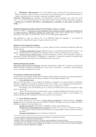 8)      Retribuido o Remunerado: el Art. 41 CT define lo que es remuneración. Una remuneración en un
   ámbito no-laboral se llama honorario, y forma parte de una relación civil (en la administración pública se
   trabaja a honorario, pero eso es porque se rigen por un régimen especial)3
Continuo o Permanente: por oposición a una prestación de servicios accidental. Así, el Art. 8 inc. 2 CT
reza: “…Los servicios prestados por personas que realizan oficios o ejecutan trabajos directamente al público,
o aquellos que se efectúan discontinua o esporádicamente a domicilio, no dan origen al contrato de
trabajo…”4.


Definición Dogmático-Jurídica de Derecho del Trabajo: en base a su objeto
Derecho del Trabajo es el conjunto de normas reguladoras de las relaciones sociales, surgidas de la prestación de
un trabajo personal y libremente realizado por cuenta ajena. Puede haber ajenidad (que el trabajo le
pertenezca a otro), pero no subordinación, como es el caso del abogado independiente.

Esta definición no calza con nuestro CT. A esta definición habría que agregarle: “y en situación de
subordinación o dependencia respecto de quien contrata los servicios”.


Definiciones No Dogmático-Jurídicas
Definen el derecho del trabajo sin atender a su objeto. Dentro de ellas encontramos definiciones dadas por
diversos juristas:
     a) Tratadista español Bayon Chacón: “Derecho relativo a la prestación profesional de servicios y a la
fijación y cumplimiento de las condiciones de dicha prestación”. Es más una definición socio-económica.
     b) Profesor Francisco Walter Linares: conjunto de principios, normas y leyes destinadas a regular las
relaciones de trabajo entre patrones5 o empleadores y asalariados, y a mejorar la condición económico-social
de los trabajadores de toda índole. Es una definición más que nada social.


Definición Dogmático-Jurídica
Del profesor Juan Carlos Soto Calderón: particular ordenamiento jurídico de las relaciones derivadas del
trabajo personal, voluntario, subordinado, por cuenta ajena, remunerado y continuado, según principios
éticos y con fines de organización y tutela.


Características del Derecho del Trabajo
Se entiende por características de Derecho del Trabajo, aquellos atributos especiales que permiten distinguir la
diferencia específica del Derecho del trabajo en relación a otras disciplinas jurídicas. Son:
     1. Es un derecho nuevo:
Parte de la doctrina difiere con esto. Quienes lo afirman, se sustentan en una razón histórica: las relaciones
laborales se regulaban antes mediante el Derecho Civil. En el s. XIX y con el surgimiento del industrialismo,
sobreviene el Derecho del Trabajo propiamente tal. Por ello, se ha dicho que es “nuevo”.
         Sin embargo, otros han afirmado que no se trata de un derecho nuevo pues ya ha pasado un siglo
desde su nacimiento.
         Ahora, Alonso García (autor español) apela a que la novedad del Derecho del Trabajo ha de verse
desde un punto de vista técnico-jurídico, y en ese sentido, el derecho del trabajo es nuevo debido a su
dinamismo (puede por ello considerarse un derecho en proceso de formación).

     2. Es un derecho autónomo:
Es un derecho autónomo en tanto tiene un objeto propio de ocupación (el trabajo humano) y principios
propios (fuera de los principios generales del derecho, el derecho del trabajo está dotado también de ciertos
principios). Algunos de estos principios son:
     •   Principio pro-operario: tiene diversas modalidades, normas más beneficiosas, etc.
     •   Principio de la irrenunciabilidad de los derechos: el mismo CT en su Art. 5 lo señala en el inciso 2:
         “…Los derechos establecidos por las leyes laborales son irrenunciables, mientras subsista el contrato
         de trabajo…”.
     •   Principio de Rendimiento: hay una referencia a la buena fe

2
  Se verá más adelante a propósito de la teoría del contrato de trabajo y sus elementos de la esencia.
3
  Un favor no pago, no es objeto del derecho del trabajo.
4
  Ejemplo: contratar a un mago por una noche. No constituye materia regulada por el derecho del trabajo.
5
  El código de 1931 (que duró hasta el 78’) diferenciaba entre empleados y obreros(en estos últimos predominaba la actividad física,
no la intelectual). Con el tiempo surgieron trabajos que no caían ni en uno ni en otro, por lo cual se cambió la distinción.
Actualmente solo se habla de trabajadores y empleador.
 
