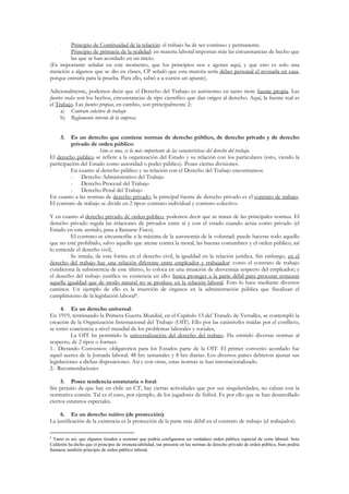•  Principio de Continuidad de la relación: el trabajo ha de ser continuo y permanente.
     •  Principio de primacía de la realidad: en materia laboral importan más las circunstancias de hecho que
        las que se han acordado en un inicio.
(Es importante señalar en este momento, que los principios nos e agotan aquí, y que esto es solo una
mención a algunos que se dio en clases, CP señaló que esta materia sería deber personal el revisarla en casa,
porque entraría para la prueba. Para ello, subió a u-cursos un apunte).

Adicionalmente, podemos decir que el Derecho del Trabajo es autónomo en tanto tiene fuente propia. Las
fuentes reales son los hechos, circunstancias de tipo científico que dan origen al derecho. Aquí, la fuente real es
el Trabajo. Las fuentes propias, en cambio, son principalmente 2:
      a) Contrato colectivo de trabajo
      b) Reglamento interno de la empresa


     3.   Es un derecho que contiene normas de derecho público, de derecho privado y de derecho
          privado de orden público:
                      Sino es una, es la más importante de las características del derecho del trabajo.
El derecho público se refiere a la organización del Estado y su relación con los particulares (esto, viendo la
participación del Estado como autoridad o poder público). Posee ciertas divisiones.
          En cuanto al derecho público y su relación con el Derecho del Trabajo encontramos:
          - Derecho Administrativo del Trabajo
          - Derecho Procesal del Trabajo
          - Derecho Penal del Trabajo
En cuanto a las normas de derecho privado, la principal fuente de derecho privado es el contrato de trabajo.
El contrato de trabajo se divide en 2 tipos: contrato individual y contrato colectivo.

Y en cuanto al derecho privado de orden público, podemos decir que se tratan de las principales normas. El
derecho privado regula las relaciones de privados entre sí y con el estado cuando actúa como privado (el
Estado en este sentido, pasa a llamarse Fisco).
          El contrato se circunscribe a la máxima de la autonomía de la voluntad: puede hacerse todo aquello
que no esté prohibido, salvo aquello que atente contra la moral, las buenas costumbres y el orden público; así
lo entiende el derecho civil,
          Se instala, de esta forma en el derecho civil, la igualdad en la relación jurídica. Sin embargo, en el
derecho del trabajo hay una relación diferente entre empleador y trabajador: como el contrato de trabajo
condiciona la subsistencia de este último, lo coloca en una situación de desventaja respecto del empleador; y
el derecho del trabajo justifica su existencia en ello: busca proteger a la parte débil para procurar restaurar
aquella igualdad que de modo natural no se produce en la relación laboral. Esto lo hace mediante diversos
caminos. Un ejemplo de ello es la inserción de órganos en la administración pública que fiscalizan el
cumplimiento de la legislación laboral6.

      4. Es un derecho universal:
En 1919, terminando la Primera Guerra Mundial, en el Capítulo 13 del Tratado de Versalles, se contempló la
creación de la Organización Internacional del Trabajo (OIT). Ello por las catástrofes traídas por el conflicto,
se tomó conciencia a nivel mundial de los problemas laborales y sociales,
          La OIT ha permitido la universalización del derecho del trabajo. Ha emitido diversas normas al
respecto, de 2 tipos o formas:
1.- Dictando Convenios: obligatorios para los Estados parte de la OIT. El primer convenio acordado fue
aquel acerca de la Jornada laboral: 48 hrs semanales y 8 hrs diarias. Los diversos países debieron ajustar sus
legislaciones a dichas disposiciones. Así y con otras, estas normas se han internacionalizado.
2.- Recomendaciones

     5. Posee tendencia estatutaria o foral:
Sin perjuiio de que hay en chile un CT, hay ciertas actividades que por sus singularidades, no calzan con la
normativa común. Tal es el caso, por ejemplo, de los jugadores de fútbol. Es por ello que se han desarrollado
ciertos estatutos especiales.

     6. Es un derecho tuitivo (de protección):
La justificación de la existencia es la protección de la parte más débil en el contrato de trabajo (el trabajador).

6
  Tanto es así, que algunos tienden a sostener que podría configurarse un verdadero orden público especial de corte laboral. Soto
Calderón ha dicho que el principio de irrenunciabilidad, tan presente en las normas de derecho privado de orden público, bien podría
llamarse también principio de orden público laboral.
 