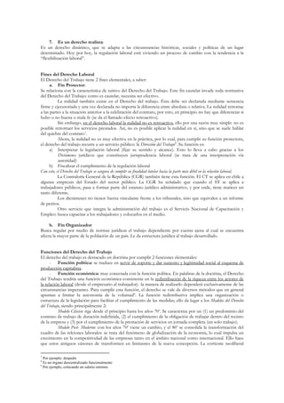 7. Es un derecho realista:
Es un derecho dinámico, que se adapta a las circunstancias históricas, sociales y políticas de un lugar
determinado. Hoy por hoy, la regulación laboral está viviendo un proceso de cambio con la tendencia a la
“flexibilización laboral”.


Fines del Derecho Laboral
El Derecho del Trabajo tiene 2 fines elementales, a saber:
     a. Fin Protector:
Se relaciona con la característica de tuitivo del Derecho del Trabajo. Este fin cautelar invade toda normativa
del Derecho del Trabajo: como es cautelar, necesita ser efectivo.
           La nulidad también existe en el Derecho del trabajo. Ésta debe ser declarada mediante sentencia
firme y ejecutoriada y una vez declarada no importa la diferencia entre absoluta o relativa. La nulidad retrotrae
a las partes a la situación anterior a la celebración del contrato, por esto, en principio no hay que diferenciar si
hubo o no buena o mala fe (se da el llamado efecto retroactivo).
           Sin embargo, en el derecho laboral la nulidad no es retroactiva, ello por una razón muy simple: no es
posible retrotraer los servicios prestados. Así, no es posible aplicar la nulidad en sí, sino que se suele hablar
del quiebre del contrato7.
           Ahora, la nulidad no es muy efectiva en la práctica, por lo cual, para cumplir su función protectora,
el derecho del trabajo recurre a un servicio público: la Dirección del Trabajo8. Su función es:
     a) Interpretar la legislación laboral (fijar su sentido y alcance). Esto lo lleva a cabo gracias a los
           Dictámenes jurídicos que constituyen jurisprudencia laboral (se trata de una interpretación vía
           autoridad)
     b) Fiscalizar el cumplimiento de la regulación laboral
Con esto, el Derecho del Trabajo se asegura de cumplir su finalidad tutelar hacia la parte más débil en la relación laboral.
           La Contraloría General de la República (CGR) también tiene esta función. El CT se aplica en chile a
algunas empresas del Estado del sector público. La CGR ha señalado que cuando el ST se aplica a
trabajadores públicos, pasa a formar parte del estatuto jurídico administrativo, y por ende, tiene matices un
tanto diferente.
           Los dictámenes no tienen fuerza vinculante frente a los tribunales, sino que equivalen a un informe
de peritos.
           Otro servicio que integra la administración del trabajo es el Servicio Nacional de Capacitación y
Empleo: busca capacitar a los trabajadores y colocarlos en el medio.

     b. Fin Organizador:
Busca regular por medio de normas jurídicas el trabajo dependiente por cuenta ajena al cual se encuentra
afecta la mayor parte de la población de un país. Le da estructura jurídica al trabajo desarrollado.


Funciones del Derecho del Trabajo
El derecho del trabajo es destacado en doctrina por cumplir 2 funciones elementales:
      - Función política: se traduce en servir de soporte y dar sustento y legitimidad social al esquema de
producción capitalista.
      - Función económica: muy conectada con la función política. En palabras de la doctrina, el Derecho
del Trabajo tendría una función económica consistente en la redistribución de la riqueza entre los actores de
la relación laboral (desde el empresario al trabajador)- la manera de realizarlo dependerá exclusivamente de las
circunstancias imperantes. Para cumplir esta función, el derecho se vale de diversos métodos que en general
apuntan a limitar la autonomía de la voluntad9. La función redistributiva implica una organización o
estructura de la legislación para facilitar el cumplimiento de las medidas; ello da lugar a los Modelos del Derecho
del Trabajo, siendo principalmente 2:
          Modelo Clásico: rige desde el principio hasta los años 70’. Se caracteriza por un (1) un predominio del
contrato de trabajo de duración indefinida, (2) el cumplimiento de la obligación de trabajar dentro del recinto
de la empresa y (3) por el cumplimiento de la prestación de servicios en jornada completa (un solo trabajo).
          Modelo Post- Moderno: con los años 70’ viene un cambio, y el 80’ se consolida la transformación del
cuadro de las relciones laborales: se trata del fenómeno de globalización de la economía, lo cual impulsa un
crecimiento en la competitividad de las empresas tanto en el ámbito nacional como internacional. Ello hace
que estos antiguos cánones de transformen en limitantes de la nueva concepción. La corriente neoliberal

7
  Por ejemplo: despedir.
8
  Es un órgano descentralizado funcionalmente
9
  Por ejemplo, colocando un salario mínimo.
 