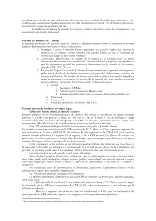 considera que se ha de efectuar cambios, con ello surge un nuevo modelo: el modelo post-industrial o post-
moderno que se caracteriza fundamentalmente por: (a) la Flexibilización Laboral y (b) el Aumento del empleo
precario (que escapa a la legislación laboral).
          La flexibilización laboral ha atacado los esquemas clásicos, atentando contra la subordinación, tan
característica del modelo tradicional.


Fuentes del Derecho del Trabajo
Se entiende por fuentes del derecho, según M. Planiol, las diferentes maneras como se establecen las normas
jurídicas. Encontramos entre ellas, diversas clasificaciones:
              1. Materiales o reales/ Formales: Fuentes materiales son aquellos hechos que inspiran la
                   creación de las normas; fuentes formales son aquellas formas en que se concretan las
                   normas que surgen de las fuentes materiales.
              2. Autónomas/ Heterónomas: un ejemplo de la primera es el Contrato, pues las partes
                   intervienen directamente en la creación de la norma jurídica; las segundas son aquellas en
                   que las personas en general no intervienen directamente en la creación de las normas,
                   ejemplo: CPR, DFL, DL, etc.
              3. En sentido Propio/ En sentido Traslativo: Fuentes en sentido propio son todo órgano o
                   poder social dotado de facultades normativas por parte del Ordenamiento jurídico, no
                   admiten clasificación. En cambio, las fuentes en sentido traslativo son aquellas referidas a
                   cómo se concretan o exterioriza el ejercicio de la potestad de crear derecho en sentido
                   propio; admiten 4 Categorías: Fuentes en sentido traslativo de origen:
                          i. Estatal:
                                  1. Legislativo: CPR, Ley
                                  2. Administrativo o Ejecutivo: Decretos, etc.
                                  3. Judicial o Jurisdiccional: Autos Acordados, Sentencias Judiciales, etc.
                         ii. Profesional
                        iii. Internacional
                        iv. Social: por ejemplo, la Costumbre (Art. 2 CC)

Fuentes en sentido traslativo de origen legal:
        CPR como fuente estatal en sentido traslativo
Estamos inmersos en la constitucionalización del derecho del trabajo. Se incorporan así algunas materias
laborales a la CPR. Este proceso se inicia en 1919 con la CPR de Weimar. A raíz de la Primera Guerra
Mundial nació esta tendencia de incorporar a la CPR los derechos económico-sociales. Antes solo
estructuraban al Estado. Dentro de estos derechos se encuentran los derechos laborales.
        Esta CPR era desarrollada, pues hablaba de varias cosas, entre ellas la Jornada Laboral.
En América, vemos este movimiento en la CPR mexicana de 1917. Ahora, en Chile, la primera expresión de
este movimiento se da con la CPR del 25’. Sin embargo, la más importante es la CPR del 80’, pues contiene
normas laborales relevantes (Un ejemplo: En el capítulo III de la CPR se enuncia la libertad de trabajo y su
protección. Con ello se garantiza el trabajo libre. Esto implica que uno escoge a que dedicarse y con quien
trabajar). Consagra, también el principio de no-discriminación.
        En la contratación de los servicios de un trabajador queda prohibida toda distinción que no se base en
la capacidad o idoneidad necesaria para la naturaleza de la actividad laboral, objeto de la contratación, sin
perjuicio de que la ley pueda exigir la nacionalidad chilena y límites de edad para determinados casos.
        Las exigencias han de ir de acuerdo con el mérito del trabajo.
        Actos de discriminación: distinciones, exclusiones o preferencias basadas en motivos de raza, color,
sexo, edad, estado civil, sindicación, religión, opinión política, nacionalidad, ascendencia nacional u origen
social que tengan por objeto anular o alterar la igualdad de oportunidades o de trato en el empleo u
ocupación.
        No constituyen actos de discriminación as distinciones, exclusiones o preferencias basadas en las
calificaciones exigidas para un trabajo determinado.
        La CPR también garantiza la Libertad de contratación.
        La principal herramienta de protección que da la CPR es el Recurso de Protección. También garantiza,
entre otras cosas:
          - Libertad sindical: la afiliación10 a un sindicato era voluntaria hasta el 73’. Ello era contrario según
lo enunciado por la OIT hasta ese entonces. La CPR del 80’, coloca expresamente, y para reforzar, que la
afiliación es voluntaria.
          - Derecho a negociar colectivamente: derecho fundamental en Chile para los trabajadores del
sector privado. La CPR indica ello respecto a las empresas, eso ha generado ciertos problemas.

10
     La Afiliación es un acto mediante el cual una persona se incorpora a una organización sindical
 