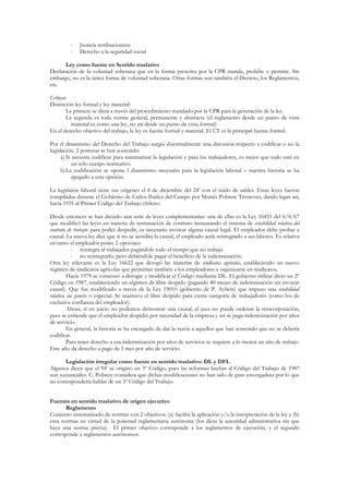-   Justicia retribucionista
         -   Derecho a la seguridad social

      Ley como fuente en Sentido traslativo
Declaración de la voluntad soberana que en la forma prescrita por la CPR manda, prohibe o permite. Sin
embargo, no es la única forma de voluntad soberana. Otras formas son también el Decreto, los Reglamentos,
etc.

Críticas:
Distinción ley formal y ley material:
      • La primera se dicta a través del procedimiento mandado por la CPR para la generación de la ley.
      • La segunda es toda norma general, permanente y abstracta (el reglamento desde un punto de vista
          material es como una ley, no así desde un punto de vista formal)
En el derecho objetivo del trabajo, la ley es fuente formal y material. El CT es la principal fuente formal.

Por el dinamismo del Derecho del Trabajo surgió doctrinalmente una discusión respecto a codificar o no la
legislación. 2 posturas se han sostenido:
      a) Si necesita codificar para sistematizar la legislación y para los trabajadores, es mejor que todo esté en
            un solo cuerpo normativo.
      b) La codificación se opone l dinamismo necesario para la legislación laboral – nuestra historia se ha
            apegado a esta opinión.

La legislaión laboral tiene sus orígenes el 8 de diciembre del 24’ con el ruido de sables. Estas leyes fueron
compiladas durante el Gobierno de Carlos Ibáñez del Campo por Moisés Pobrete Troncoso, dando lugar así,
hacia 1931 al Primer Código del Trabajo chileno.

Desde entonces se han dictado una serie de leyes complementarias: una de ellas es la Ley 16455 del 6/4/67
que modificó las leyes en materia de terminación de contrato instaurando el sistema de estabilidad relativa del
contrato de trabajo: para poder despedir, es necesario invocar alguna causal legal. El empleador debe probar a
causal. La nueva ley dice que si no se acredita la causal, el empleado sería reintegrado a sus labores. Es relativa
en tanto el empleador posee 2 opciones:
           - reintegra al trabajador pagándole todo el tiempo que no trabajó
           - no reintegrarlo, pero debiéndole pagar el beneficio de la indemnización.
Otra ley relevante es la Ley 16622 que derogó las materias de sindicatos agrícolas, estableciendo un nuevo
régimen de sindicatos agrícolas que permitían también a los empleadores a organizarse en sindicatos.
         Hacia 1979 se comenzó a derogar y modificar el Código mediante DL. El gobierno militar dicto un 2º
Código en 1987, estableciendo un régimen de libre despido (pagando 40 meses de indemnización sin invocar
causal). Que fue modificado a través de la Ley 19010 (gobierno de P. Aylwin) que impuso una estabilidad
relativa sui generis o especial. Se mantuvo el libre despido para cierta categoría de trabajadores (como los de
exclusiva confianza del empleador).
         Ahora, si en juicio no podemos demostrar una causal, el juez no puede ordenar la reincorporación,
pues se entiende que el empleador despidió por necesidad de la empresa y así se paga indemnización por años
de servicio.
         En general, la historia se ha encargado de dar la razón a aquellos que han sostenido que no se debería
codificar.
         Para tener derecho a esa indemnización por años de servicios se requiere a lo menos un año de trabajo.
Este año da derecho a pago de 1 mes por año de servicio.

       Legislación irregular como fuente en sentido traslativo: DL y DFL
Algunos dicen que el 94’ se originó un 3º Código, pues las reformas hechas al Código del Trabajo de 1987
son sustanciales. C. Pobrete considera que dichas modificaciones no han sido de gran envergadura por lo que
no correspondería hablar de un 3º Código del Trabajo.


Fuentes en sentido traslativo de origen ejecutivo
       Reglamento
Conjunto sistematizado de normas con 2 objetivos: (a) facilita la aplicación y/o la interpretación de la ley y (b)
crea normas en virtud de la potestad reglamentaria autónoma (los dicta la autoridad administrativa sin que
haya una norma previa). El primer objetivo corresponde a los reglamentos de ejecución, y el segundo
corresponde a reglamentos autónomos.
 