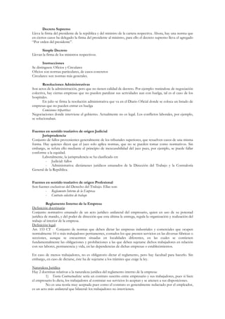 Decreto Supremo
Lleva la firma del presidente de la república y del ministro de la cartera respectiva. Ahora, hay una norma que
en ciertos casos ha delegado la firma del presidente al ministro, para ello el decreto supremo lleva el agregado
“Por orden del presidente”.

      Simple Decreto
Llevan la firma de los ministros respectivos.

        Instrucciones
Se distinguen: Oficios y Circulares
Oficios son normas particulares, de casos concretos
Circulares: son normas más generales.

       Resoluciones Administrativas
Son actos de la administración, pero que no tienen calidad de decreto. Por ejemplo: tratándose de negociación
colectiva, hay ciertas empresas que no pueden paralizar sus actividades aun con huelga, tal es el caso de los
hospitales.
       En julio se firma la resolución administrativa que va en el Diario Oficial donde se coloca un listado de
empresas que no pueden entrar en huelga
       Comisiones tripartitas:
Negociaciones donde interviene el gobierno. Actualmente no es legal. Los conflictos laborales, por ejemplo,
se solucionaban.


Fuentes en sentido traslativo de origen Judicial
      Jurisprudencia
Conjunto de fallos provenientes generalmente de los tribunales superiores, que resuelven casos de una misma
forma. Hay quienes dicen que el juez solo aplica normas, que no se pueden tomar como normativos. Sin
embargo, se refuta ello mediante el principio de inexcusabilidad del juez pues, por ejemplo, se puede fallar
conforme a la equidad.
      Laboralmente, la jurisprudencia se ha clasificado en:
        - Judicial: fallos
        - Administrativa: dictámenes jurídicos emanados de la Dirección del Trabajo y la Contraloría
General de la República.


Fuentes en sentido traslativo de origen Profesional
Son fuentes exclusivas del Derecho del Trabajo. Ellas son:
        - Reglamento Interno de la Empresa
        - Contrato colectivo de trabajo

          Reglamento Interno de la Empresa
Definición doctrinaria:
Conjunto normativo emanado de un acto jurídico unilateral del empresario, quien en uso de su potestad
jurídica de mando, y del poder de dirección que esta última le entrega, regula la organización y realización del
trabajo al interior de la empresa.
Definición legal:
Art. 153 CT - Conjunto de normas que deben dictar las empresas industriales y comerciales que ocupen
normalmente 10 o más trabajadores permanentes, contados los que presten servicios en las diversas fábricas o
secciones, aunque se encuentren situadas en localidades diferentes, en las cuales se contienen
fundamentalmente las obligaciones y prohibiciones a las que deben sujetarse dichos trabajadores en relación
con sus labores, permanencia y vida, en las dependencias de dichas empresas o establecimientos.

En caso de menos trabajadores, no es obligatorio dictar el reglamento, pero hay facultad para hacerlo. Sin
embargo, en caso de dictarse, éste ha de sujetarse a los trámites que exige la ley.

Naturaleza Jurídica
Hay 2 doctrinas relativas a la naturaleza jurídica del reglamento interno de la empresa:
         1) Teoría Contractualista: sería un contrato suscrito entre empresario y sus trabajadores, pues si bien
el empresario lo dicta, los trabajadores al contratar sus servicios lo aceptan y se atienen a sus disposiciones.
         No es una teoría muy aceptada pues como el contrato es generalmente redactado por el empleador,
es un acto más unilateral que bilateral: los trabajadores no intervienen.
 
