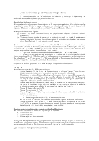 Quienes la defienden dicen que se trataría de un contrato por adhesión.

         2) Teoría reglamentaria o de la Ley Material: sería una verdadera ley dictada por el empresario y a la
cual deben atenerse los trabajadores que presten sus servicios.

Publicidad del Reglamento Interno
El empleador elabora el reglamento. Una ve dictado, ha de ponerlo en conocimiento de los trabajadores y ha
de publicarlo durante 30 días en lugares visibles para los trabajadores. Después de los 30 días, en los 5
siguientes debe remitir el reglamento a la Inspección del Trabajo y al Ministerio de Salud.

El Reglamento Interno tiene 2 partes:
    (a) Normas de Orden (normas administrativo-laborales): por ejemplo, normas referentes al comienzo y término
        de los turnos.
    (b) Normas de Higiene y Seguridad: lo inspecciona el ministerio de salud. Ley 16744: de accidentes de
        trabajo. Estas normas tienen que dictarse independiente de la cantidad de trabajadores. Las ordenes
        solo se dictan habiendo 10 o más trabajadores en la empresa.

Ha de contener un mínimo de normas, señaladas por el Art. 154 CT. Si bien el legislador coloca un mínimo
de contenido, la doctrina ha desarrollado adicionalmente otros elementos que la ley ha recogido. Entre ellas,
encontramos la Ley 19759 (5/10/2001) que reconoce los derechos civiles constitucionales al interior de la
empresa. Hay derechos laborales constitucionales, a saber, 2 tipos:
         - Específicos: tienen un contenido eminentemente laboral (Art. 19 Nº 16, 18 y 19 CPR)
         - Inespecíficos: son derechos que tienen todas las personas, que inciden en el ámbito laboral
(otros numerales del Art. 19 CPR). Con esta ley, el legislador insertó normativa alusiva a la discriminación de
los trabajadores. Ya la CPR en su Art. 19 Nº 16 había delimitado la discriminación: discriminación como
idoneidad y capacidad personal, ello permite cierta discriminación.

Muchas de las cláusulas que enuncia el Art. 154 CT reflejan estas garantías constitucionales.

Art. 154 CT
Considera elementos esenciales del Reglamento Interno:
     •   Normas Laborales; Nº 1 al 5 Art. 154: Buscan mantener el orden de Trabajo. Turnos, horarios,
         descansos, etc. y las obligaciones y prohibiciones a las que se sujetan los trabajadores
         El reglamento es unilateralmente redactado por el empleador. Y en su marcha blanca, es posible
         alegar respecto a sus normas. Tanto así que es posible judicializar el tema (Art. 420 CT). Respecto a
         eso surge la duda: Las obligaciones y prohibiciones, ¿hasta que punto puede establecerlas el
         empleador, a la luz de las garantías constitucionales?
     •   Normas sobre Reclamos, Consultas y otros: recoge la participación del trabajador en la empresa.
         Art. 154 Nº 6: fue introducido por la reforma al Código en 1987. Se trata de una suerte de derecho a
         la información, ya sea verbal o escrita. Se relaciona el Art. 154 Nº 6 con el 156 CT.
     •   Normas de Higiene y Prevención: Nº 9
     •   Normas Documentarias: Nº 7 y 8
     •   Normas Disciplinarias: Nº 10 y 11: el empleador puede colocar sanciones. Los Nº 10 y 11 dicen
         como ver las sanciones.
               o Amonestaciones
               o Multas: no pueden exceder el 25% de la remuneración diaria.
         No solo se señala las sanciones, sino también el procedimiento a aplicar en situación sancionatoria.
     •   Normas relativas al Acoso Sexual: Nº 12 (este elemento se incluyó producto de la Ley 20.005
         (18/3/2005)): se preocupan del procedimiento de denuncia del acoso sexual y de cómo enfrentar
         dicha denuncia. La ley 20.005 obliga al empleador a tomar medidas.

Sanciones ante el incumplimiento por parte de un trabajador, del reglamento
Las sanciones son de derecho estricto. No hay otras que las siguientes:
     1. Amonestación Verbal
     2. Amonestación Escrita
     3. Multa no mayor al 25% del sueldo diario

Podría pasar que la conducta que viola el reglamento sea constitutiva de causal de despido; en dicho caso, se
despedirá, no por el incumplimiento del reglamento en sí, sino que porque dicha infracción corresponde a
causal de despido. Al redactar el reglamento, se recomienda el copiar las causales de despido.

¿qué sucede con el dinero proveniente de las multas?
 