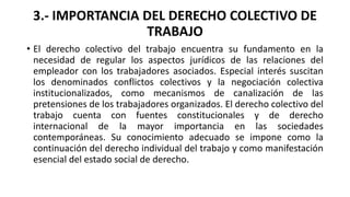 3.- IMPORTANCIA DEL DERECHO COLECTIVO DE
TRABAJO
• El derecho colectivo del trabajo encuentra su fundamento en la
necesida...