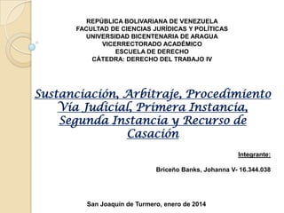 REPÚBLICA BOLIVARIANA DE VENEZUELA
FACULTAD DE CIENCIAS JURÍDICAS Y POLÍTICAS
UNIVERSIDAD BICENTENARIA DE ARAGUA
VICERRECTORADO ACADÉMICO
ESCUELA DE DERECHO
CÁTEDRA: DERECHO DEL TRABAJO IV

Sustanciación, Arbitraje, Procedimiento
Vía Judicial, Primera Instancia,
Segunda Instancia y Recurso de
Casación
Integrante:
Briceño Banks, Johanna V- 16.344.038

San Joaquín de Turmero, enero de 2014

 