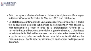 • Este concepto, a efectos de derecho internacional, fue modificado por
la Convención sobre Derecho de Mar de 1982, que estableció:
• La plataforma continental de un Estado ribereño comprende el lecho
y el subsuelo de las áreas submarinas que se extienden más allá de su
mar territorial y a todo lo largo de la prolongación natural de su
territorio hasta el borde exterior del margen continental, o bien hasta
una distancia de 200 millas marinas contadas desde las líneas de base
a partir de las cuales se mide la anchura del mar territorial, en los
casos en que el borde exterior del margen continental no llegue a esa
distancia.
 