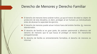 Derecho de Menores y Derecho Familiar
 El derecho de menores tiene carácter tuitivo, ya que el menor de edad es objeto de
protección de esta disciplina, es decir, protegen al ser humano ya individualizado
antes de alcanzar la capacidad de ejercicio.
 El derecho de menores puede actuar incluso fuera del ámbito familiar. Ej.: menores
abandonados.
 El derecho de familia es en gran parte, de carácter patrimonial a diferencia del
derecho de menores que lo que busca el proteger al menor (fin meramente
extrapatrimonial).
 Es derecho de familia es eminentemente formalista, el derecho de menores es
informal.
 