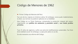 Código de Menores de 1962
 Primer Código de Menores del Perú
Fue uno de los mejores en América Latina. Sin embargo, nunca pudo implementarse,
es decir, sus normas no pudieron aplicarse en su totalidad.
Este Código en su Título Preliminar comprendía la protección integral del menor,
organizando una política de asistencia y previsión social y una tutela jurídica
privativa.
Tuvo 31 años de vigencia y sufrió una serie de modificaciones sustanciales. Fue fruto
de la realidad social. Sin embargo, su ejecución plena no se dio.
Se veía necesaria una reforma del Código.
 