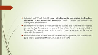  Artículo II del TP del CNA: El niño y el adolescente son sujetos de derechos,
libertades y de protección específica. Deben cumplir las obligaciones
consagradas en esta norma.
 El menor tiene derecho a desenvolverse de acuerdo a la pluralidad de derechos
que su Código le reconoce, en pro del libre desarrollo de su personalidad y
formación. Son normas que tanto el menor como la sociedad en la que se
desarrolla debe cumplir.
 El cumplimiento de aquellas normas representan una garantía para su desarrollo.
Ej.: El Interés Superior del Menor (Art. IX del TP del CNA).
 