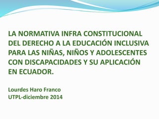 LA NORMATIVA INFRA CONSTITUCIONAL
DEL DERECHO A LA EDUCACIÓN INCLUSIVA
PARA LAS NIÑAS, NIÑOS Y ADOLESCENTES
CON DISCAPACIDADES Y SU APLICACIÓN
EN ECUADOR.
Lourdes Haro Franco
UTPL-diciembre 2014
 