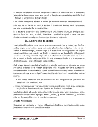 Página 10
Es en cuyo provecho se contrae la obligación y se realiza la prestación. Para el Acreedor o
Sujeto Activo la prestación importa un beneficio. Es quien adquiere el derecho - la facultad
- de exigir el cumplimiento de la prestación
Cada una de estas partes, es decir, el Deudor y el Acreedor deben ser personas distintas
Cada una de las partes, es decir, el Deudor o el Acreedor pueden estar constituidos
por una persona natural o persona jurídica.
Si el deudor o el acreedor está constituido por una persona natural, en principio, esta
persona debe ser capaz, es decir, debe tener capacidad de ejercicio, salvo que esté
debidamente representada, sea legalmente o de manera voluntaria.
§3.1.3. Pluralidad de sujetos
La relación obligacional no se enlaza necesariamente entre un acreedor y un deudor;
no hay ningún inconveniente que pueda haber pluralidad en cualquiera de las partes o
ambas al mismo tiempo, dándole lugar a la formación de obligaciones con sujeto
plural o múltiple, que puede ser desde el nacimiento de la relación obligacional,
entonces será una pluralidad originaria; o puede ser sobreviniente, como en el caso
del acreedor o deudor originario fallecido, sus herederos deudores o acreedores se
dividen la deuda o el crédito según corresponda…
Cada una de las partes, es decir, el deudor o el acreedor pueden estar integrado por uno o
por varias personas: Si la relación obligacional está integrada por varios sujetos nos
encontramos con una Pluralidad de Sujetos. Si son varios deudores y un solo acreedor, nos
encontramos frente a una obligación con pluralidad de deudores o pluralidad de sujetos
pasivos.
. Si son varios acreedores nos encontramos con una obligacion con pluralidad de
acreedores o de sujetos activos
. Si son varios deudores y varios acreedores nos encontramos frente a una obligacion
de pluralidad de sujetos mixtos o de diversos deudores y acreedores.
Los Sujetos, tanto el deudor como el acreedor pueden estar determinados, es decir,
plenamente identificados (Ejemplo: Pedro (deudor) y María (acreedora)) o uno de
ellos ser determinable, es decir, estar indeterminado.
. Sujeto Determinado
Es cuando los sujetos de la relación obligacional, desde que nace la obligación, están
plenamente identificados o individualizados.
SUJETOS DE LA OBLIGACIÓN
 