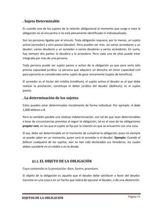 Página 11
. Sujeto Determinable
Es cuando uno de los sujetos de la relación obligacional al momento que surge o nace la
obligación no se encuentra o no está plenamente identificado ni individualizado.
Son las personas ligadas por el vínculo. Toda obligación requiere, por lo menos, un sujeto
activo (acreedor) y otro pasivo (deudor). Pero pueden ser más: así varios acreedores y un
deudor; varios deudores y un acreedor o varios deudores y varios acreedores. En suma,
hay siempre dos partes: la deudora y la acreedora. Pero cada una de ellas puede estar
integrada por más de una persona.
Toda persona puede ser sujeto pasivo o activo de la obligación ya que para serlo sólo
precisa capacidad jurídica. La persona que adquiere un derecho sin tener capacidad civil
para ejercerlo es considerada como sujeto de goce únicamente (sujeto de beneficio).
El acreedor es el titular del crédito (creditum), el sujeto activo el deudor es el que debe
realizar la prestación, constituye el deber jurídico del deudor (debitum), es el sujeto
pasivo.
. La determinación de los sujetos
Estos pueden estar determinados inicialmente de forma individual. Por ejemplo: A debe
1,000 dólares a B.
Pero es también posible una relativa indeterminación, con tal de que sean determinables
a base de circunstancias previstas al seguir la obligación; tal es el caso de las obligaciones
propter rem, en las que el sujeto se fija por la relación en que se encuentre con una cosa.
O sea, debe ser determinable en el momento de cumplirse la obligación, pues no siempre
se puede saber en un momento, quien será el acreedor o el deudor. Ejemplo: Cuando al
fallecer cualquiera de los sujetos, aún no han sido declarados sus herederos, los cuales
deben sucederle en el crédito o en la deuda.
§3.2. EL OBJETO DE LA OBLIGACIÓN
Cuyo contenido es la prestación: dare, facere, praestare.
El objeto de la obligación es aquello que el deudor debe satisfacer a favor del deudor.
Consiste en una cosa o en un hecho que habrá de ejecutar el deudor, o de una abstención.
SUJETOS DE LA OBLIGACIÓN
 