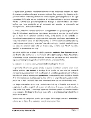 Página 12
Es la prestación, que ha de consistir en la satisfacción del derecho del acreedor por medio
de una determinada conducta de la persona obligada. Esta conducta del abogado tendrá
generalmente un contenido patrimonial o será susceptible, por regla general, de dar lugar
a una ejecución forzada por una equivalente al interés económico en la misma prestación
debida. En último caso, quedara la posibilidad de exigir el resarcimiento de los daños y
perfício que haya producido en el patrimonio del acreedor la repercusión del
incumplimiento... (Palacios García Raúl)
La palabra prestación viene de la expresión latina praestare con que se designaba a cierta
clase de obligaciones, aquéllas que consistían en la entrega de una cosa con una finalidad
que no fuera la de constituir derechos reales, como ocurre con los contratos de
arrendamiento y comodato; en cambio cuando la obligación consistía en la entrega de una
cosa para constituir sobre ella derechos real4es, el término usado era dare (tradición).
Para los romanos el término “praestare” era más restringido, consistía en el disfrute de
una cosa sin constituir sobre ella un derecho real, en tanto que “dare” importaba
transferir la propiedad de una cosa.
Los cuatro objetos que la obligación podía tener eran: praestare, dare, junto con facere y
non facere; estos cuatro, hoy se han reducido a tres: dar, hacer y no hacer. Actualmente
tal distinción reviste importancia práctica en razón de que cada uno está sometido a
reglas que le son propias y producen también efectos jurídicos distintos.
La prestación es en sí una acción, una actividad realizada por el deudor
en provecho del acreedor; ya este efecto, en cuanto consiste en un dar o en un hacer,
hechos positivos, por ejemplo la entrega de un predio, de una suma de dinero de
mercaderías o puede consistir en la construcción de un edificio; puede consistir en hechos
negativos, en base de abstenciones; por ejemplo, comprometerse a no instalar un negocio
de la misma clase que el del acreedor o el no cultivar en un predio rústico, determinados
productos; es decir consiste la prestación en abstenerse de ejecutar determinados actos.
Las obligaciones deben producir un resultado económico y su finalidad es transmitir la
propiedad de un bien corporal, o la sección tan solamente de su uso, o también vinculado
a dar, hacer o no hacer. La obligación no es sino un medio para un fin, el medio consiste
en la prestación debida por el deudor; el objeto o fin es la ventaja que la prestación ha de
procurar al acreedor.
Artículo 1403 del Código Civil, precisa que el objeto de las obligaciones es la prestación, y
además que el objeto de la prestación consiste en un dar un bien.
OBJETO DE LA OBLIGACIÓN
 