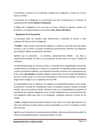 Página 13
La prestación, entonces, es el contenido u objeto de la obligación, y puede ser un dar,
hacer o no hacer.
El contenido de la Obligación es la prestación que está constituida por la conducta, el
comportamiento debido (Beatriz Franciskovic).
El Objeto de la obligación no es una cosa o un bien, consiste en ejecutar, realizar una
prestación, un comportamiento, una conducta (Dar, Hacer y No Hacer).
· Requisitos de la Prestación
La prestación debe ser: posible, lícita, determinada, y valorable en dinero; si falta
cualquiera de ellas no nace la obligación.
. Posible.- Nadie puede racionalmente obligarse a realizar lo que éste fuere del poder
humano y, por lo tanto, no puede considerarse jurídicamente existente una obligación
que tenga por objeto una prestación imposible.
Significa que la prestación – la conducta, comportamiento debido – sea física y
materialmente posible. Se refiera a una prestación de dar, hacer o no hacer, factible de
realizarse.
La imposibilidad puede ser natural o jurídica. Un ejemplo de la imposibilidad natural sería
comprometerse a transformar un árbol en un automóvil. El imposible jurídico se presenta
cuando se pretende establecer una situación de derecho contraria a las estipulaciones de
la ley, como por ejemplo, pretender adoptar una persona sin que la edad del adoptante
sea por lo menos igual a la suma de la mayoridad y la del hijo por adoptar, tal como lo
exige nuestro código en el su respectivo artículo 378º.
La imposibilidad ha de ser objetiva y no subjetiva. La imposibilidad objetiva se da cuando
la prestación no puede ser cumplida por nadie; y la subjetiva cuando el deudor no puede
cumplir, pero otros podrían hacerlo. Además ha de ser la imposibilidad pre-existente al
nacimiento de la relación obligatoria; pues, si fuera subsiguiente nos encontraríamos ante
una obligación válida pero que se ha extinguido, surgiendo entonces la teoría de los
riesgos.
. Lícita.- Ninguna prestación puede consistir en dar, hacer o no hacer algo opuesto a las
leyes que interesan al orden público, buenas costumbres o a la ley. Si el objeto es lícito,
ella sería nula.
Significa que la prestación -el comportamiento debido- deba ser jurídicamente posible. Se
refiere a la posibilidad jurídica. La prestación deber ser lícita.
REQUISITOS DE LA PRESTACIÓN
 