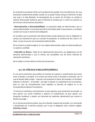 Página 14
Se confunde la prestación ilícita con la jurídicamente posible. Pero hay diferencia. Así, hay
prestación jurídicamente posible cuando no se pueda realizar porque el Derecho no deja
que surja a la vida (Ejemplo: la emancipación de un menor de 18 años), en cambio la
relación ilícita puede realizarse, pero el Derecho la condena por ir contra sus cánones os
de la moral o de las buenas costumbres.
. Determinación o determinabilidad.- La prestación debe ser determinada o por lo
menos determinable. Lo contrario permitiría al acreedor pedir lo que quisiera, y al deudor
cumplir con lo que es esencia de la obligación.
Se considera que la prestación está determinada cuando desde que nace la obligación se
conoce con exactitud en qué va a consistir la prestación, la conducta de dar, hacer o no
hacer. Lo que no ocurre con la prestación determinable.
De lo contario no podría exigirse. Si no es objeto determinado, debe ser determinable por
su especie y cantidad.
. Valorable en dinero.- Debe de ser objetivamente pecuniaria. Las obligaciones son de
derechos patrimoniales o que al menos, sea susceptible, aún de forma indirecta de
valoración económica.
No es válida si no hay interés en favor de otra persona.
§3.3. EL VÍNCULO O RELACIÓN JURÍDICA
Es uno de los elementos que justifica la situación de sujeción o sometimiento que existe
entre el deudor y acreedor. Es el enlace que existe entre el Acreedor y el Deudor, por el
cual el Deudor debe cumplir – ejecutar una prestación en favor del acreedor y el Acreedor
adquiere el derecho – la facultad – de exigir al deudor el cumplimiento de la prestación,
pues en caso de incumplimiento tiene expedito su derecho de exigirlo en la vía
correspondiente (Beatriz Franciskovic).
¨El vínculo se manifiesta, concretamente, en dos aspectos, pues da derecho al acreedor: a)
para ejercer una acción tendiente a obtener el cumplimiento, b) para oponer una
excepción tendiente a repeler una demanda de repetición (devolución) que intente el
deudor que pagó ¨.
Es un vínculo puramente jurídico, que ata al deudor respecto del acreedor y es reconocido
y disciplinado por el derecho positivo, por lo que la obligación tiene carácter exigible.
(Osterling y Freyre).
ELEMENTOS DE LA OBLIGACIÓN
 