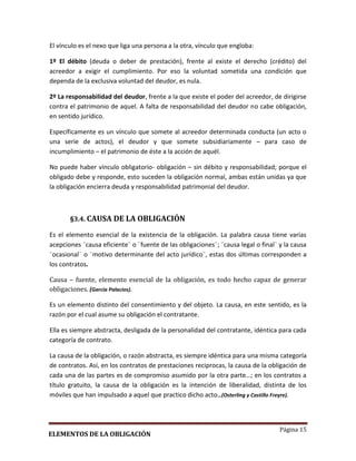 Página 15
El vínculo es el nexo que liga una persona a la otra, vínculo que engloba:
1º El débito (deuda o deber de prestación), frente al existe el derecho (crédito) del
acreedor a exigir el cumplimiento. Por eso la voluntad sometida una condición que
dependa de la exclusiva voluntad del deudor, es nula.
2º La responsabilidad del deudor, frente a la que existe el poder del acreedor, de dirigirse
contra el patrimonio de aquel. A falta de responsabilidad del deudor no cabe obligación,
en sentido jurídico.
Específicamente es un vínculo que somete al acreedor determinada conducta (un acto o
una serie de actos), el deudor y que somete subsidiariamente – para caso de
incumplimiento – el patrimonio de éste a la acción de aquél.
No puede haber vínculo obligatorio- obligación – sin débito y responsabilidad; porque el
obligado debe y responde, esto suceden la obligación normal, ambas están unidas ya que
la obligación encierra deuda y responsabilidad patrimonial del deudor.
§3.4. CAUSA DE LA OBLIGACIÓN
Es el elemento esencial de la existencia de la obligación. La palabra causa tiene varias
acepciones ¨causa eficiente¨ o ¨fuente de las obligaciones¨; ¨causa legal o final¨ y la causa
¨ocasional¨ o ¨motivo determinante del acto jurídico¨, estas dos últimas corresponden a
los contratos.
Causa – fuente, elemento esencial de la obligación, es todo hecho capaz de generar
obligaciones. (García Palacios).
Es un elemento distinto del consentimiento y del objeto. La causa, en este sentido, es la
razón por el cual asume su obligación el contratante.
Ella es siempre abstracta, desligada de la personalidad del contratante, idéntica para cada
categoría de contrato.
La causa de la obligación, o razón abstracta, es siempre idéntica para una misma categoría
de contratos. Así, en los contratos de prestaciones reciprocas, la causa de la obligación de
cada una de las partes es de compromiso asumido por la otra parte…; en los contratos a
título gratuito, la causa de la obligación es la intención de liberalidad, distinta de los
móviles que han impulsado a aquel que practico dicho acto…(Osterling y Castillo Freyre).
ELEMENTOS DE LA OBLIGACIÓN
 