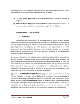 Página 16
En las obligaciones toda obligación nace de un hecho que la antecede y la produce, no es
posible pensar en una obligación que exista porque si, de la nada.
a) La causa final o legal viene hacer el fin perseguido por la partes al contraer la
obligación
b) La fuente de las obligaciones o causa eficiente significa determinar el hecho - la
causa generadora - de donde nace o cual es el origen de una obligación.
§4. FUENTES DE LA OBLIGACIÓN
4.1. CONCEPTO
Fuente es origen. Serán fuentes de las obligaciones los hechos jurídicos dotados
de virtualidad productoras del nacimiento de la obligación, o también las cusas jurídicas a
las que el derecho atribuye el efecto de hacer nacer relaciones obligacionales. ¨No es
posible pensar en una obligación que exista porque si y sin dependencia de un hecho
antecedente que haya producido. Tampoco en el mundo del derecho hay generación
espontánea. De modo que si algo existe, esto postula la necesidad de otro algo que de
razón de la existencia del primero ¨
Las fuentes voluntarias de las obligaciones son los actos jurídicos, es decir la creación de
vínculos jurídicos, mediante la cual alguien denominado Deudor debe satisfacer una
prestación de dar, hacer y no hacer en favor de otro que se llama Acreedor, en suma son
los que nacen de un contrato, otra fuentes de las obligaciones son aquellas que no nacen
de la voluntad de las partes, que no se originan en un acto jurídico, sino producen
obligaciones con independencia de la voluntad de los agentes o sea, son obligaciones que
nacen de la vida jurídica en ausencia de cualquier convención.
Siguiendo a ALTERINI-AMEAL-LOPEZ-CABANA podemos decir que las fuentes de las
fuentes reguladas en el Libro VII del Código Civil constituyen fuentes nominadas (o
típicas), en cuanto es la propia ley quien las tipifica y denomina como fuentes. Pero, frente
a ellas, existen las fuentes innominadas (o atípicas); en ellas quedan comprendidos todos
los derechos generadores carentes de una denominación especial. Por eso se dice que la
obligación nace ex lege (de la ley), implicando de tal manera que nace de un hecho
dotado por el ordenamiento Jurídico de energía bastante para generar una obligación.
FUENTES DE LA OBLIGACIÓN
 