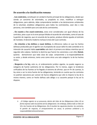 Página 17
De acuerdo a la clasificación romana
. Los contratos, constituyen en verdad la fuente principal de las obligaciones, desde que
siendo un concierto de voluntades, su propósito es crear, modificar o extinguir
obligaciones, pero además, debe comprenderse también a las declaraciones unilaterales
de la voluntad, establece obligaciones para todos los contratantes, sean dos o más
personas, sino también para uno solo de los contratantes.
. En cuanto a los cuasi-contratos, estos eran considerados con igual efectos de los
contratos, pese a que no lo eran porque faltaba el acuerdo de voluntades, como el caso de
la gestión de negocios, que sin acuerdo de las partes, produce efectos iguales al contrato
de mandato. El derecho moderno rechaza la tesis del cuasi-contrato.
. En relación a los delitos y cuasi delitos, la diferencia radica en que los hechos
dañosos producidos por el agente con el propósito de causar daño ha sido cometido en la
intensión de causarlo había cuasi-delito vale decir el primero era doloso mientras que el
segundo sólo culposo. Sostiene la doctrina que fueron los canonistas y con ellos Domat,
quienes demostraron que toda clase de culpa compromete a la responsabilidad de
su autor, y desde entonces, tanto unos como otros una sola categoría: la de los hechos
ilícitos.
. Respecto a la ley, esto es, el ordenamiento jurídico vigente, no puede negarse su
categoría de fuente autónoma de las obligaciones. Por lo menos, según la tendencia
unificadora de las fuentes se ha llegado al extremo de afirmar, que en fin de cuentas, la
ley viene a ser la única fuente de las obligaciones, teniendo en cuenta que los contratos
no podrían ejecutarse por carecer de fuerza obligatoria que sólo la impone la ley de la
misma manera, como un hecho dañoso solo obliga a su causante porque la ley así lo
dispone.
 …El Código vigente no se pronuncia, dentro del Libro de las Obligaciones (Libro VI) en
forma expresa sobre las fuentes de las obligaciones. Sin embargo, dedica todo un libro (el
VI) a las Fuentes de las Obligaciones. De él resultan las siguientes fuentes: los contratos,
la gestión de negocios, el enriquecimiento sin causa, la promesa unilateral y la
responsabilidad extracontractual…
FUENTES DE LA OBLIGACIÓN
 