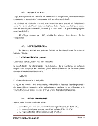 Página 18
4.2. FUENTES CLASICAS
Gayo, fue el primero en clasificar las fuentes de las obligaciones, estableciendo que
estas nacen de un contrato (ex contractu) o de un delito (ex delicto).
La ¨Instituta¨ de Justiniano concibió una clasificación cuatripartita: las obligaciones
nacen ¨ex - contractu¨, ¨cuasi ex contractu¨, ¨ex delicto¨ y ¨quasi ex delicto¨; que no son
sino: el contrato, cuasi contrato, el delito y el cuasi delito. Los glosadoresagregaron
como fuente la ley.
El código peruano de 1852, admitía las mismas cinco fuentes de las
obligaciones.
4.3. DOCTRINA MODERNA
En realidad existen dos grandes fuentes de las obligaciones: la voluntad
humana y la Ley:
 La Voluntad de las partes:
La voluntad humana, dando vida a los contratos.
La manifestación – la exteriorización – la declaración – de la voluntad de las partes da
origen a una obligación. Esta voluntad (causa mediata) declarada de las partes puede
darse de manera unilateral o bilateral.
 La Ley:
Es la fuente inmediata de la obligación.
La ley, en dos formas: o bien directamente, atribuyendo el efecto de crear obligaciones a
ciertas condiciones personales; o bien indirectamente, mediante hechos unilaterales de la
voluntad humana, a los que concede la virtud jurídica de producir obligaciones.
4.4. FUENTES NOMINADAS
Dentro de las fuentes nominadas están:
a. El contrato, que es el acto jurídico bilateral o plurilateral (Art. 1351 C.C.),
b. La voluntad unilateral, es un acto jurídico unilateral (Art. 195 C.C.),
c. La responsabilidad extracontractual (Art. 1969 C.C.),
FUENTES DE LA OBLIGACIÓN
 
