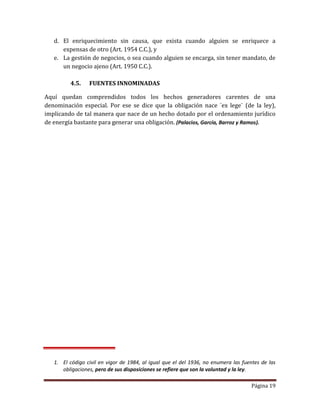 Página 19
d. El enriquecimiento sin causa, que exista cuando alguien se enriquece a
expensas de otro (Art. 1954 C.C.), y
e. La gestión de negocios, o sea cuando alguien se encarga, sin tener mandato, de
un negocio ajeno (Art. 1950 C.C.).
4.5. FUENTES INNOMINADAS
Aquí quedan comprendidos todos los hechos generadores carentes de una
denominación especial. Por ese se dice que la obligación nace ¨ex lege¨ (de la ley),
implicando de tal manera que nace de un hecho dotado por el ordenamiento jurídico
de energía bastante para generar una obligación. (Palacios, García, Barroz y Ramos).
1. El código civil en vigor de 1984, al igual que el del 1936, no enumera las fuentes de las
obligaciones, pero de sus disposiciones se refiere que son la voluntad y la ley.
 