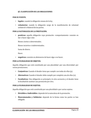 Página 20
§5. CLASIFICACIÓN DE LAS OBLIGACIONES
POR SU FUENTE.
• legales: cuando la obligación emana de la ley.
• voluntarias: cuando la obligación surge de la manifestación de voluntad
unilateral o bilateral de las partes.
POR LA NATURALEZA DE LA PRESTACIÓN.
• positivas: aquella obligación cuya prestación –comportamiento- consiste en
dar o hacer algo o dar.
Bienes ciertos o determinados.
Bienes inciertos o indeterminados.
Suma de dinero.
Hacer.
• negativas: consiste en abstenerse de hacer algo o no hacer.
POR LA PLURALIDAD DE OBJETOS.
Aquella obligación que está constituido por una pluralidad -por una diversidad- por
varias prestaciones.
• Conjuntivas: Cuando el deudor tiene que cumplir con todas de ellas (y).
• Alternativas: Cuando el deudor debe cumplir por completo una de ellas (o).
• Facultativas: Una obligación es principal y la otra accesoria y el deudor tiene
la facultad de sustituir una prestación por otra.
POR LA PLURALIDAD DE SUJETOS.
Aquella obligación que está constituida por una pluralidad o por varios sujetos.
• Divisibles e Indivisibles: depende de la naturaleza de la prestación.
• Mancomunadas y Solidarias: depende de la forma como las partes se han
obligado.
CLASIFICACIÓN DE LAS OBLIGACIÓNES
 