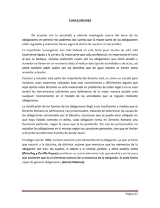 Página 23
CONCLUSIONES
De acuerdo con lo estudiado y además investigado acerca del tema de las
obligaciones en general nos podemos dar cuenta que la mayor parte de las obligaciones
están reguladas y realmente tienen vigencia dentro de nuestro circulo jurídico.
Es importante sumergirnos aún más todavía en este tema pues mucho de esto está
totalmente ligado a la carrera. Es importante que cada profesional, no importando el rama
al que se dedique, conozca realmente cuales son las obligaciones que como deudor y
acreedor se tienen en un momento dado al realizar este tipo de actividades o de actos; así
como también saber cuáles son los derechos que de igual manera se tienen como
acreedor y deudor.
Conocer y estudiar esta parte tan importante del derecho civil, es como un escudo para
nosotros, pues estaremos cobijados bajo este conocimiento y difícilmente alguien que
sepa aplicar estos términos se verá involucrado en problemas de orden legal o en su caso
tendrá las herramientas suficientes para defenderse de la mejor manera posible ante
cualquier inconveniente en el tratado de las actividades que se regulan mediante
obligaciones.
La clasificación de las fuentes de las obligaciones llegó a ser insuficiente a medida que el
Derecho Romano se perfecciona. Los jurisconsultos, tratando de determinar las causas de
las obligaciones sancionadas por el Derecho, reconocen que se puede estar obligado sin
que haya habido contrato ni delito, cada obligación toma en Derecho Romano una
fisonomía particular, según la causa que la ha producido. Por eso los jurisconsultos no
estudian las obligaciones en sí mismas según sus caracteres generales, sino que se limitan
a describir las diferentes fuentes de donde nacen.
El código civil de 1984, no hace mención a los elementos de la obligación, ya que se tiene
que recurrir a la doctrina, de distintos autores que menciona que los elementos de la
obligación son tres: los sujetos, el objeto y el vínculo jurídico, y otros autores como
(Osterling y Castillo Freyre) consideran un cuarto elemento más que vendría a ser la causa
que sostienen que es el elemento esencial de la existencia de la obligación. Es todo hecho
capaz de generar obligaciones. (García Palacios).
 