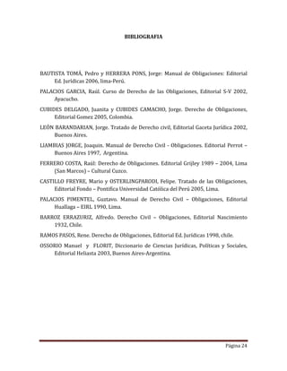 Página 24
BIBLIOGRAFIA
BAUTISTA TOMA, Pedro y HERRERA PONS, Jorge: Manual de Obligaciones: Editorial
Ed. Jurídicas 2006, lima-Peru.
PALACIOS GARCIA, Raul. Curso de Derecho de las Obligaciones, Editorial S-V 2002,
Ayacucho.
CUBIDES DELGADO, Juanita y CUBIDES CAMACHO, Jorge. Derecho de Obligaciones,
Editorial Gomez 2005, Colombia.
LEON BARANDARIAN, Jorge. Tratado de Derecho civil, Editorial Gaceta Jurídica 2002,
Buenos Aires.
LlAMBIAS JORGE, Joaquin. Manual de Derecho Civil - Obligaciones. Editorial Perrot –
Buenos Aires 1997, Argentina.
FERRERO COSTA, Raul: Derecho de Obligaciones. Editorial Grijley 1989 – 2004, Lima
(San Marcos) – Cultural Cuzco.
CASTILLO FREYRE, Mario y OSTERLINGPARODI, Felipe. Tratado de las Obligaciones,
Editorial Fondo – Pontifica Universidad Catolica del Peru 2005, Lima.
PALACIOS PIMENTEL, Guztavo. Manual de Derecho Civil – Obligaciones, Editorial
Huallaga – EIRL 1990, Lima.
BARROZ ERRAZURIZ, Alfredo. Derecho Civil – Obligaciones, Editorial Nascimiento
1932, Chile.
RAMOS PASOS, Rene. Derecho de Obligaciones, Editorial Ed. Jurídicas 1998, chile.
OSSORIO Manuel y FLORIT, Diccionario de Ciencias Jurídicas, Políticas y Sociales,
Editorial Heliasta 2003, Buenos Aires-Argentina.
 