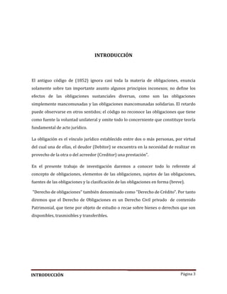 Página 3
INTRODUCCIÓN
El antiguo código de (1852) ignora casi toda la materia de obligaciones, enuncia
solamente sobre tan importante asunto algunos principios inconexos; no define los
efectos de las obligaciones sustanciales diversas, como son las obligaciones
simplemente mancomunadas y las obligaciones mancomunadas solidarias. El retardo
puede observarse en otros sentidos; el código no reconoce las obligaciones que tiene
como fuente la voluntad unilateral y omite todo lo concerniente que constituye teoría
fundamental de acto jurídico.
La obligación es el vínculo jurídico establecido entre dos o más personas, por virtud
del cual una de ellas, el deudor (Debitor) se encuentra en la necesidad de realizar en
provecho de la otra o del acreedor (Creditor) una prestación”.
En el presente trabajo de investigacion daremos a conocer todo lo referente al
concepto de obligaciones, elementos de las obligaciones, sujetos de las obligaciones,
fuentes de las obligaciones y la clasificacion de las obligaciones en forma (breve).
"Derecho de obligaciones" tambien denominado como "Derecho de Credito". Por tanto
diremos que el Derecho de Obligaciones es un Derecho Civil privado de contenido
Patrimonial, que tiene por objeto de estudio o recae sobre bienes o derechos que son
disponibles, trasmisibles y transferibles.
INTRODUCCIÓN
 