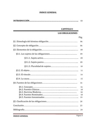 Página 4
INDICE GENERAL
INTRODUCCIÓN………………………………………………………………….……….. 03
CAPITULO I
LAS OBLIGACIONES
Pág.
§1. Etimología del término obligación………………………………….……………….… 06
§2. Concepto de obligación………………………………………………….………………….… 06
§3. Elementos de la obligación…………………………………………….…..….…… 09
§3.1. Los sujetos de las obligaciones…………………………..……………… 09
§3.1.1. Sujeto activo………………………………………………………. 09
§3.1.2. Sujeto pasivo……………………………………………………... 09
§3.1.3. Pluralidad de sujetos…………………………….……………. 10
§3.2. El objeto…………………………………………………………………………….. 11
§3.3. El vínculo………………………………………………………………………… 14
§3.4. La causa…………………………………………………………………………... 15
§4. Fuentes de las obligaciones………………………………………………….…… 16
§4.1. Concepto………………………………………………………..…………… 16
§4.2. Fuentes Clásicas………………………………..…………………………… 18
§4.3. Doctrina Moderna………………………………..……………………… 18
§4.4. Fuentes Nominados…………………………….……………………….… 18
§4.5. Fuentes Innominados………………………...…………………………... 19
§5. Clasificación de las obligaciones………………………………………….……… 20
Conclusión……………………………………………………………………………………… 23
Bibliografía……………………………………………………………………………………... 24
INDICE GENERAL
 