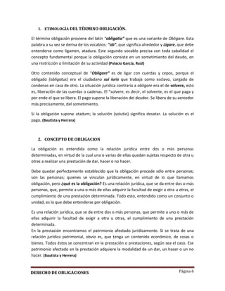 Página 6
1. ETIMOLOGÍA DEL TÉRMINO OBLIGACIÓN.
El término obligación proviene del latín “obligatio” que es una variante de Obligare. Esta
palabra a su vez se deriva de los vocablos: “ob”, que significa alrededor y Ligare, que debe
entenderse como ligamen, atadura. Este segundo vocablo precisa con toda cabalidad el
concepto fundamental porque la obligación consiste en un sometimiento del deudo, en
una restricción o limitación de su actividad (Palacio García, Raúl)
Otro contenido conceptual de “Obligare” es de ligar con cuerdas y cepos, porque el
obligado (obligatus) era el ciudadano sui iuris que trabaja como esclavo, cargado de
condenas en casa de otro. La situación jurídica contraria a obligare era el de solvere, esto
es, liberación de las cuerdas o cadenas. El “solvere, es decir, el solvente, es el que paga y
por ende el que se libera. El pago supone la liberación del deudor. Se libera de su acreedor
más precisamente, del sometimiento.
Si la obligación supone atadum; la solución (solutio) significa desatar. La solución es el
pago. (Bautista y Herrera)
2. CONCEPTO DE OBLIGACION
La obligación es entendida como la relación jurídica entre dos o más personas
determinadas, en virtud de la cual una o varias de ellas quedan sujetas respecto de otra u
otras a realizar una prestación de dar, hacer o no hacer.
Debe quedar perfectamente establecido que la obligación procede sólo entre personas;
son las personas; quienes se vinculan jurídicamente, en virtud de lo que llamamos
obligación, pero ¿qué es la obligación? Es una relación jurídica, que se da entre dos o más
personas, que, permite a una o más de ellas adquirir la facultad de exigir a otra u otras, el
cumplimiento de una prestación determinada. Todo esto, entendido como un conjunto o
unidad, es lo que debe entenderse por obligación.
Es una relación jurídica, que se da entre dos o más personas, que permite a uno o más de
ellas adquirir la facultad de exigir a otra u otras, el cumplimiento de una prestación
determinada.
En la prestación encontramos el patrimonio afectado jurídicamente. Si se trata de una
relación jurídica patrimonial, obvio es, que tenga un contenido económico, de cosas o
bienes. Todos éstos se concentran en la prestación o prestaciones, según sea el caso. Ese
patrimonio afectado en la prestación adquiere la modalidad de un dar, un hacer o un no
hacer. (Bautista y Herrera)
DERECHO DE OBLIGACIONES
 