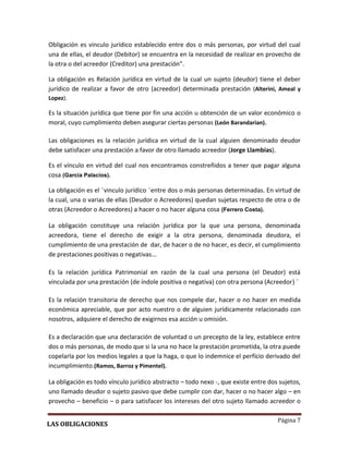 Página 7
Obligación es vinculo jurídico establecido entre dos o más personas, por virtud del cual
una de ellas, el deudor (Debitor) se encuentra en la necesidad de realizar en provecho de
la otra o del acreedor (Creditor) una prestación”.
La obligación es Relación jurídica en virtud de la cual un sujeto (deudor) tiene el deber
jurídico de realizar a favor de otro (acreedor) determinada prestación (Alterini, Ameal y
Lopez).
Es la situación jurídica que tiene por fin una acción u obtención de un valor económico o
moral, cuyo cumplimiento deben asegurar ciertas personas (León Barandarian).
Las obligaciones es la relación jurídica en virtud de la cual alguien denominado deudor
debe satisfacer una prestación a favor de otro llamado acreedor (Jorge Llambias).
Es el vínculo en virtud del cual nos encontramos constreñidos a tener que pagar alguna
cosa (García Palacios).
La obligación es el ¨vinculo jurídico ¨entre dos o más personas determinadas. En virtud de
la cual, una o varias de ellas (Deudor o Acreedores) quedan sujetas respecto de otra o de
otras (Acreedor o Acreedores) a hacer o no hacer alguna cosa (Ferrero Costa).
La obligación constituye una relación jurídica por la que una persona, denominada
acreedora, tiene el derecho de exigir a la otra persona, denominada deudora, el
cumplimiento de una prestación de dar, de hacer o de no hacer, es decir, el cumplimiento
de prestaciones positivas o negativas...
Es la relación jurídica Patrimonial en razón de la cual una persona (el Deudor) está
vinculada por una prestación (de índole positiva o negativa) con otra persona (Acreedor) ¨
Es la relación transitoria de derecho que nos compele dar, hacer o no hacer en medida
económica apreciable, que por acto nuestro o de alguien jurídicamente relacionado con
nosotros, adquiere el derecho de exigirnos esa acción u omisión.
Es a declaración que una declaración de voluntad o un precepto de la ley, establece entre
dos o más personas, de modo que si la una no hace la prestación prometida, la otra puede
copelarla por los medios legales a que la haga, o que lo indemnice el perfício derivado del
incumplimiento.(Ramos, Barroz y Pimentel).
La obligación es todo vínculo jurídico abstracto – todo nexo -, que existe entre dos sujetos,
uno llamado deudor o sujeto pasivo que debe cumplir con dar, hacer o no hacer algo – en
provecho – beneficio – o para satisfacer los intereses del otro sujeto llamado acreedor o
LAS OBLIGACIONES
 