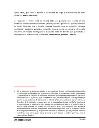 Página 8
sujeto activo, que tiene el derecho o la facultad de exigir el cumplimiento de dicha
prestación (Beatriz Franciskovic).
La obligación se define como un vínculo entre dos personas que consiste en una
prestación personal debida al acreedor (deberé) que está garantizada por el patrimonio
del deudor (obligatio), que el derecho reconoce, cualquiera que sea su modo y forma de
constituirse y cualquiera que sea su contenido, siempre que no sea contrario a la moral o
a las leyes. El derecho de obligaciones es aquella parte del derecho civil que estudia la
responsabilidad patrimonial de la persona (Cubides Delgado, y Cubides Camacho).
1. Así, la obligación se define por relación al patrimonio del deudor, noción moderna que unifica
el conjunto de los bienes de una persona para afectarlos al cumplimiento de las obligaciones.
El patrimonio es el conjunto de los bienes del deudor que se identifican para hacer efectiva la
responsabilidad de la persona, que, como hemos dicho, en el derecho civil, sólo se puede hacer
efectiva sobre los bienes. El patrimonio es además el concurso virtual de los acreedores. La
dogmática de la obligación no surge tanto por la necesidad de dar operatividad al principio de
la autonomía de la voluntad, o para explicar las consecuencias que en el derecho tiene la
derogación de la prisión por deudas, sino más en concreto, y principalmente, para regular de
modo coherente el principal problema del derecho de obligaciones, que es el régimen jurídico
de la responsabilidad civil; y en particular resolver los conflictos que se plantean entre los
acreedores para saber quién cobra primero y qué deudas se cobran primero, ante la
insolvencia del deudor…
LAS OBLIGACIONES
 