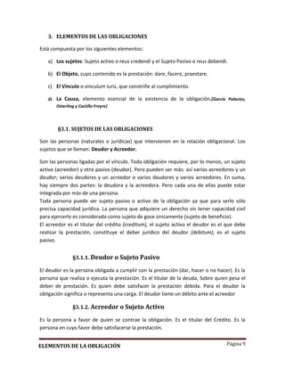 Página 9
3. ELEMENTOS DE LAS OBLIGACIONES
Está compuesta por los siguientes elementos:
a) Los sujetos: Sujeto activo o reus credendi y el Sujeto Pasivo o reus debendi.
b) El Objeto, cuyo contenido es la prestación: dare, facere, praestare.
c) El Vínculo o vinculum iuris, que constriñe al cumplimiento.
d) La Causa, elemento esencial de la existencia de la obligación.(García Palacios,
Osterling y Castillo Freyre)
§3.1. SUJETOS DE LAS OBLIGACIONES
Son las personas (naturales o jurídicas) que intervienen en la relación obligacional. Los
sujetos que se llaman: Deudor y Acreedor.
Son las personas ligadas por el vínculo. Toda obligación requiere, por lo menos, un sujeto
activo (acreedor) y otro pasivo (deudor). Pero pueden ser más: así varios acreedores y un
deudor; varios deudores y un acreedor o varios deudores y varios acreedores. En suma,
hay siempre dos partes: la deudora y la acreedora. Pero cada una de ellas puede estar
integrada por más de una persona.
Toda persona puede ser sujeto pasivo o activo de la obligación ya que para serlo sólo
precisa capacidad jurídica. La persona que adquiere un derecho sin tener capacidad civil
para ejercerlo es considerada como sujeto de goce únicamente (sujeto de beneficio).
El acreedor es el titular del crédito (creditum), el sujeto activo el deudor es el que debe
realizar la prestación, constituye el deber jurídico del deudor (debitum), es el sujeto
pasivo.
§3.1.1. Deudor o Sujeto Pasivo
El deudor es la persona obligada a cumplir con la prestación (dar, hacer o no hacer). Es la
persona que realiza o ejecuta la prestación. Es el titular de la deuda, Sobre quien pesa el
deber de prestación. Es quien debe satisfacer la prestación debida. Para el deudor la
obligación significa o representa una carga. El deudor tiene un débito ante el acreedor
§3.1.2. Acreedor o Sujeto Activo
Es la persona a favor de quien se contrae la obligación. Es el titular del Crédito. Es la
persona en cuyo favor debe satisfacerse la prestación.
ELEMENTOS DE LA OBLIGACIÓN
 