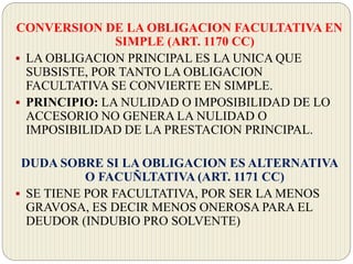 CONVERSION DE LA OBLIGACION FACULTATIVA EN
SIMPLE (ART. 1170 CC)
 LA OBLIGACION PRINCIPAL ES LA UNICA QUE
SUBSISTE, POR TANTO LA OBLIGACION
FACULTATIVA SE CONVIERTE EN SIMPLE.
 PRINCIPIO: LA NULIDAD O IMPOSIBILIDAD DE LO
ACCESORIO NO GENERA LA NULIDAD O
IMPOSIBILIDAD DE LA PRESTACION PRINCIPAL.
DUDA SOBRE SI LA OBLIGACION ES ALTERNATIVA
O FACUÑLTATIVA (ART. 1171 CC)
 SE TIENE POR FACULTATIVA, POR SER LA MENOS
GRAVOSA, ES DECIR MENOS ONEROSA PARA EL
DEUDOR (INDUBIO PRO SOLVENTE)
 