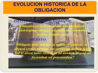EVOLUCION HISTORICA DE LA
OBLIGACION
• INSTITUCIONES DE JUSTINIANO:
“Obligatio est iuris vinculum, quo necessitate
adstringimur alicuius solvendae rei, secundum
nostrae civitatis iura “
• PAULO – DIGESTO:
“Obligatio num substancia non in eo consistit, ut
aliquod corpus nostrum aut servitutem nostrat faciat,
sed ut alium nobis obstringat ad dandum aliquid vel
faciendum vel praestandum”
 