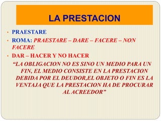 LA PRESTACION
• PRAESTARE
• ROMA: PRAESTARE – DARE – FACERE – NON
FACERE
• DAR – HACER Y NO HACER
“LA OBLIGACION NO ES SINO UN MEDIO PARA UN
FIN, EL MEDIO CONSISTE EN LA PRESTACION
DEBIDA POR EL DEUDOR,EL OBJETO O FIN ES LA
VENTAJA QUE LA PRESTACION HA DE PROCURAR
AL ACREEDOR”
 