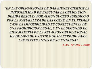 “EN LAS OBLIGACIONES DE DAR BIENES CIERTOS LA
IMPOSIBILIDAD DE EJECUTAR LA OBLIGACION
DEBIDA RESULTA POR ALGUN SUCESO JURIDICO O
POR LA NATURALEZA DE LAS COSAS. EN EL PRIMER
CASO LA IMPOSIBILIDAD ES CONSECUENCIA DE
UNA PROHIBICION LEGAL, Y EN EL SEGUNDO EL
BIEN MATERIA DE LA RELACION OBLIGACIONAL
HA DEJADO DE EXISTIR O SE HA PERDIDO PARA
LAS PARTES ANTES DE SU ENTREGA”
CAS. N° 280 - 2000
 