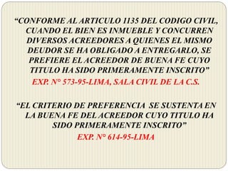 “CONFORME AL ARTICULO 1135 DEL CODIGO CIVIL,
CUANDO EL BIEN ES INMUEBLE Y CONCURREN
DIVERSOS ACREEDORES A QUIENES EL MISMO
DEUDOR SE HA OBLIGADO A ENTREGARLO, SE
PREFIERE EL ACREEDOR DE BUENA FE CUYO
TITULO HA SIDO PRIMERAMENTE INSCRITO”
EXP. N° 573-95-LIMA, SALA CIVIL DE LA C.S.
“EL CRITERIO DE PREFERENCIA SE SUSTENTA EN
LA BUENA FE DEL ACREEDOR CUYO TITULO HA
SIDO PRIMERAMENTE INSCRITO”
EXP. N° 614-95-LIMA
 