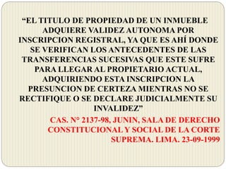 “EL TITULO DE PROPIEDAD DE UN INMUEBLE
ADQUIERE VALIDEZ AUTONOMA POR
INSCRIPCION REGISTRAL, YA QUE ES AHÍ DONDE
SE VERIFICAN LOS ANTECEDENTES DE LAS
TRANSFERENCIAS SUCESIVAS QUE ESTE SUFRE
PARA LLEGAR AL PROPIETARIO ACTUAL,
ADQUIRIENDO ESTA INSCRIPCION LA
PRESUNCION DE CERTEZA MIENTRAS NO SE
RECTIFIQUE O SE DECLARE JUDICIALMENTE SU
INVALIDEZ”
CAS. N° 2137-98, JUNIN, SALA DE DERECHO
CONSTITUCIONALY SOCIAL DE LA CORTE
SUPREMA. LIMA. 23-09-1999
 