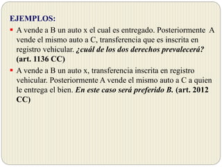 EJEMPLOS:
 A vende a B un auto x el cual es entregado. Posteriormente A
vende el mismo auto a C, transferencia que es inscrita en
registro vehicular. ¿cuál de los dos derechos prevalecerá?
(art. 1136 CC)
 A vende a B un auto x, transferencia inscrita en registro
vehicular. Posteriormente A vende el mismo auto a C a quien
le entrega el bien. En este caso será preferido B. (art. 2012
CC)
 