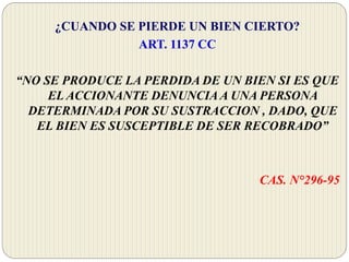 ¿CUANDO SE PIERDE UN BIEN CIERTO?
ART. 1137 CC
“NO SE PRODUCE LA PERDIDA DE UN BIEN SI ES QUE
EL ACCIONANTE DENUNCIAA UNA PERSONA
DETERMINADA POR SU SUSTRACCION , DADO, QUE
EL BIEN ES SUSCEPTIBLE DE SER RECOBRADO”
CAS. N°296-95
 