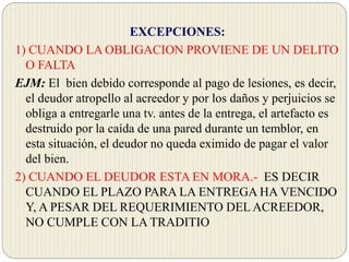 EXCEPCIONES:
1) CUANDO LA OBLIGACION PROVIENE DE UN DELITO
O FALTA
EJM: El bien debido corresponde al pago de lesiones, es decir,
el deudor atropello al acreedor y por los daños y perjuicios se
obliga a entregarle una tv. antes de la entrega, el artefacto es
destruido por la caída de una pared durante un temblor, en
esta situación, el deudor no queda eximido de pagar el valor
del bien.
2) CUANDO EL DEUDOR ESTA EN MORA.- ES DECIR
CUANDO EL PLAZO PARA LA ENTREGA HA VENCIDO
Y, A PESAR DEL REQUERIMIENTO DELACREEDOR,
NO CUMPLE CON LA TRADITIO
 