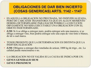 OBLIGACIONES DE DAR BIEN INCIERTO
(COSAS GENERICAS) ARTS. 1142 - 1147
• ES AQUELLA OBLIGACION NO PRECISADA, NO INDIVIDUALIZADA,
PERO DE CARCATER TRANSITORIA YA QUE EN ALGUN MOMENTO
DEBERA DETERMINARSE PARA HACER POSIBLE LA EJECUCION
OBVIAMENTE NO SERA EJECUTABLE UNA OBLIGACION CON EL
OBJETO INDETERMINADO.
• EJM: Si A se obliga a entregar maíz, podría entregar solo una mazorca, si se
obliga a entregar vino, bien podría entregar solo una copa de vino tinto o blanco,
de tal o cual marca.
• TENER PRESENTE QUE LA DETERMINACION ES DISTINTA QUE LA
INDIVIDUALIZACION
• EJM: Obligarse a entregar diez toneladas de azúcar, 1000 kg de trigo , etc. La
calidad puede mencionarse o no.
• LA OBLIGACION NO ES VALIDA SI LA CAUSA SE INDICA POR UN:
• GENUS GENERALIS SIUM
• GENUS PROXIMUM
 