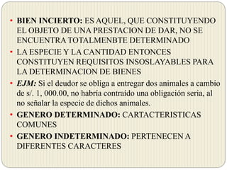 • BIEN INCIERTO: ES AQUEL, QUE CONSTITUYENDO
EL OBJETO DE UNA PRESTACION DE DAR, NO SE
ENCUENTRA TOTALMENBTE DETERMINADO
• LA ESPECIE Y LA CANTIDAD ENTONCES
CONSTITUYEN REQUISITOS INSOSLAYABLES PARA
LA DETERMINACION DE BIENES
• EJM: Si el deudor se obliga a entregar dos animales a cambio
de s/. 1, 000.00, no habría contraído una obligación seria, al
no señalar la especie de dichos animales.
• GENERO DETERMINADO: CARTACTERISTICAS
COMUNES
• GENERO INDETERMINADO: PERTENECEN A
DIFERENTES CARACTERES
 
